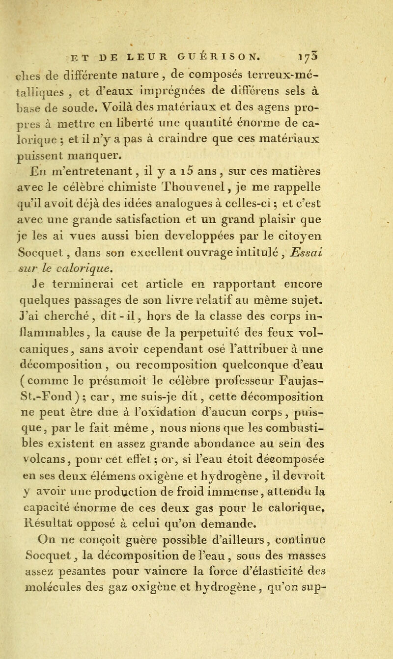 cîies de différente nature, de composés terreux-mé- talliques , et d'eaux imprégnées de différens sels à base de soude. Voilà des matériaux et des agens pro- pres à mettre en liberté une quantité énorme de ca- lorique ; et il n'y a pas à craindre que ces matériaux puissent manquer. En m'entretenant, il y a i5 ans, sur ces matières avec le célèbre chimiste Thouvenel, je me rappelle qu'il avoit déjà des idées analogues à celles-ci ; et c'est avec une grande satisfaction et un grand plaisir que je les ai vues aussi bien développées par le citoyen Socquet, dans son excellent ouvrage intitulé , Essai sur le calorique. Je terminerai cet article en rapportant encore quelques passages de son livre relatif au même sujet. J'ai cherché, dit - il, hors de la classe des corps in- flammables, la cause de la perpétuité des feux vol- caniques 5 sans avoir cependant osé l'attribuer à une décomposition , ou recomposition quelconque d'eau ( comme le présumoit le célèbre professeur Faujas- St.-Fond) ; car, me suis-je dit, cette décomposition ne peut être due à l'oxidation d'aucun corps, puis- que, par le fait même , nous nions que les combusti- bles existent en assez grande abondance au sein des volcans, pour cet effet ; or, si l'eau étoit décomposée en ses deux éiémens oxigène et hydrogène, il devroit y avoir une production de froid immense, attendu la capacité énorme de ces deux gas pour le calorique. Résultat opposé à celui qu'on demande. On ne conçoit guère possible d'ailleurs, continue Socquet ^ la décomposition de l'eau, sous des masses assez pesantes pour vaincre la force d'élasticité des molécules des gaz oxigène et hydrogène ^ qu'on sup-