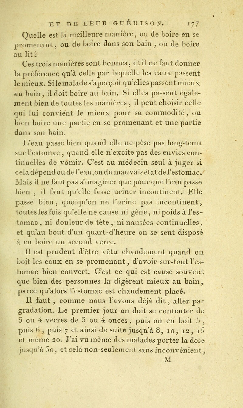 Quelle est la meilleure manière, ou de boire en se promenant, ou de boire dans son bain ^ ou de boire au lit V Ces trois manières sont bonnes, et il ne faut donner la préférence qu'à celle par laquelle les eaux passent le mieux. Si le malade s'aperçoit qu'elles passent mieux au bain , il doit boire au bain. Si elles passent égale- ment bien de toutes les manières , il peut choisir celle qui lui convient le mieux pour sa commodité, ou bien boire une parue en se promenant et une partie dans son bain. L'eau passe bien quand elle ne pèse pas long-tems sur l'estomac , quand elle n'excite pas des envies con- tinuelles de vomir. C'est au médecin seul à juger si cela dépend ou de FeaUjOu du mauvais état de l'estomac. Mais il ne faut pas s'imaginer que pour que l'eau passe bien , il faut qu'elle fasse uriner incontinent. Elle passe bien, quoiqu'on ne l'urine pas incontinent, toutes les fois qu'elle n€ cause ni gêne, ni poids à l'es- tomac, ni douleur de tête, ni nausées continuelles, et qu'au bout d'un quart-d'heure on se sent disposé à en boire un second verre. Il est prudent d'être vêtu chaudement quand on boit les eaux en se promenant, d'avoir sur-tout l'es- tomac bien couvert. C'est ce qui est cause souvent que bien des personnes la digèrent mieux au bain ^ parce qu'alors l'estomac est chaudement placé. Il faut , comme nous l'avons déjà dit, aller par gradation. Le premier jour on doit se contenter de 5 ou 4 verres de 5 ou 4 onces, puis on en boit 5 , puis 6 , puis 7 et ainsi de suite jusqu'à 8, 10, 12, i5 et même 20. J'ai vu même des malades porter la dose jusqu'à 50;, et cela non-seulement sans inconvénient, M