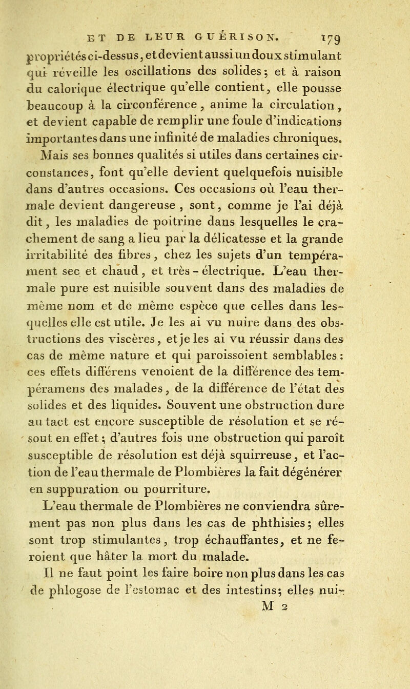 p ropriétés ci-dessus, et devient aussi un doux stimulant qui: réveille les oscillations des solides ; et à raison du calorique électrique qu'elle contient, elle pousse beaucoup à la circonférence, anime la circulation, et devient capable de remplir une foule d'indications importantes dans une infinité de maladies chroniques. Mais ses bonnes qualités si utiles dans certaines cir- constances, font qu'elle devient quelquefois nuisible dans d'autres occasions. Ces occasions où l'eau ther- male devient dangereuse , sont, comme je l'ai déjà dit, les maladies de poitrine dans lesquelles le cra- chement de sang a lieu par la délicatesse et la grande irritabilité des fibres, chez les sujets d'un tempéra- ment sec et chaud , et très - électrique. L'eau ther- male pure est nuisible souvent dans des maladies de même nom et de même espèce que celles dans les- quelles elle est utile. Je les ai vu nuire dans des obs- tructions des viscères, et je les ai vu réussir dans des cas de même nature et qui paroissoient semblables : ces effets différens venoient de la différence des tem- péramens des malades, de la différence de l'état des solides et des liquides. Souvent une obstruction dure au tact est encore susceptible de résolution et se ré- ' sout en effet ; d'autres fois une obstruction qui paroît susceptible de résolution est déjà squirreuse, et l'ac- tion de l'eau thermale de Plombières la fait dégénérer en suppuration ou pourriture. L'eau thermale de Plombières ne conviendra sûre- ment pas non plus dans les cas de phthisies ; elles sont trop stimulantes, trop échauffantes, et ne fe- roient que hâter la mort du malade. Il ne faut point les faire boire non plus dans les cas de phlogose de l'estomac et des intestins; elles nui- M 2