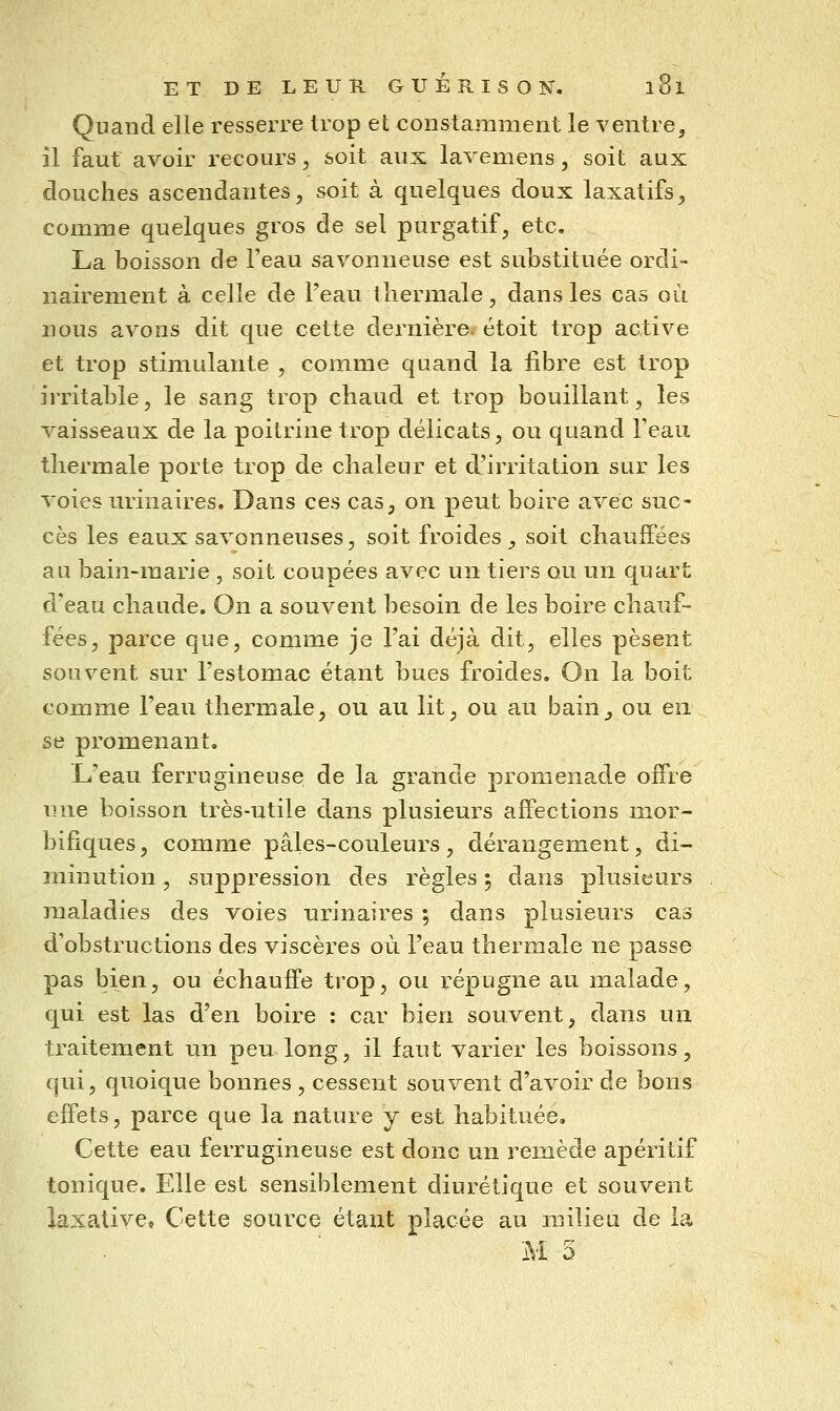 Quand elle resserre trop et constamment le ventre, il faut avoir recours, soit aux lavemens, soit aux douches ascendantes, soit à quelques doux laxatifs, comme quelques gros de sel purgatif, etc. La boisson de l'eau savonneuse est substituée ordi- nairement à celle de l'eau thermale, dans les cas où nous avons dit que cette dernière, étoit trop active et trop stimulante , comme quand la libre est trop irritable, le sang trop chaud et trop bouillant, les vaisseaux de la poitrine trop délicats, ou quand Teaii thermale porte trop de chaleur et d'irritation sur les voies urinaires. Dans ces cas, on peut boire avec suc- cès les eaux savonneuses, soit froides , soit chauffées au bain-marie , soit coupées avec un tiers ou un quart d'eau chaude. On a souvent besoin de les boire chauf- fées, parce que, comme je l'ai déjà dit, elles pèsent souvent sur l'estomac étant bues froides. On la boit comme l'eau thermale, ou au lit, ou au bain_, ou en se promenant. L'eau ferrugineuse, de la grande promenade offre une boisson très-utile dans plusieurs affections mor- bifiques, comme pâles-couleurs , dérangement, di- minution , suppression des règles ; dans plusieurs maladies des voies urinaires ; dans plusieurs cas d'obstructions des viscèi^es où l'eau thermale ne passe pas bien, ou échauffe trop, ou répugne au malade, qui est las d'en boire : car bien souvent, dans un traitement un peu long, il faut varier les boissons, qui, quoique bonnes , cessent souvent d'avoir de bons effets, parce que la nature y est habituée. Cette eau ferrugineuse est donc un remède apéritif tonique. Elle est sensiblement diurétique et souvent iaxative. Cette source étant placée au milieu de la M 5