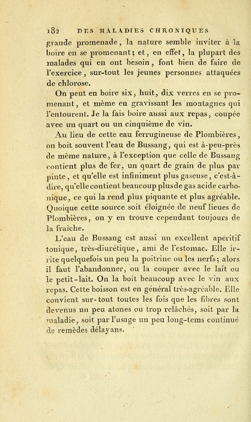 grande promenade, la nature semble inviter à la boire en se promenant; et, en effet, la plupart des malades qui en ont besoin, font bien de faire de rexercice, sur-tout les jeunes personnes attaquées de chlorose. On peut en boire six, huit, dix verres en se pro* menant, et même en^ravissant les montagnes qui l'entourent. Je la fais boire attssi aux repas, coupée avec un quart ou un cinquième de vin. Au lieu de cette eau ferrugineuse de Plombières, on boit souvent l'eau de Bussang, qui est à-peu-près de même nature, à l'exception que celle de Bussang contient plus de fer, un quart de grain de plus par pinte, et qu'elle est infiniment plus gaseuse, c'est-à- dire, qu'elle contient beaucoup plus de gas acide carbo- nique, ce qui la rend plus piquante et plus agréable. Quoique cette source soit éloignée de neuf lieues de Plombières, on y en trouve cependant toujours de la fraîche. L'eau de Bussang est aussi un excellent apéritif tonique, très-diurétique, ami de Festomac. Elle ir- rite quelquefois un peu la poitrine ou les nerfs 5 alors il faut l'abandonner, ou la couper avec le lait ou le petit-lait. On la boit beaucoup avec le vin aux repas. Cette boisson est en général très-agréable. Elle convient sur-tout toutes les fois que les fibres sont devenus un peu atones ou trop relâchés, soit par la maladie, soit par l'usage un peu long-tems continué de remèdes délayans»