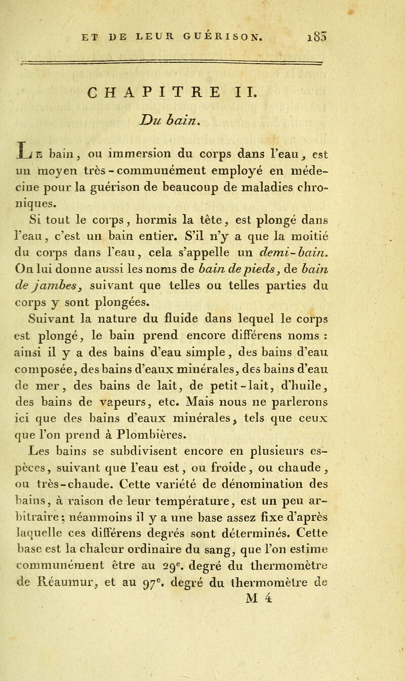 CHAPITRE IL Du bain, JLje bain, ou immersion du corps dans Teau^ est un moyen très - communément employé en méde- cine pour la guérison de beaucoup de maladies chro- niques. Si tout le corps, hormis la tête, est plongé dans l'eau, c'est un bain entier. S'il n'y a que la moitié du corps dans l'eau, cela s'appelle un demi-hain. On lui donne aussi les noms de bain de pieds, de hain de jambes y suivant que telles ou telles parties du corps y sont plongées. Suivant la nature du fluide dans lequel le corps est plongé, le bain prend encore difFérens noms ; ainsi il y a des bains d'eau simple, des bains d'eau composée, des bains d'eaux minérales, des bains d'eau de mer, des bains de lait, de petit-lait, d'huile, des bains de vapeurs, etc. Mais nous ne parlerons ici que des bains d'eaux minérales, tels que ceux que l'on prend à Plombières. Les bains se subdivisent encore en plusieurs es- pèces, suivant que l'eau est, ou froide, ou chaude, ou très-chaude. Cette variété de dénomination des bains, à raison de leur température, est un peu ar- bitraire ; néanmoins il y a une base assez fixe d'après laquelle ces difFérens degrés sont déterminés. Cette base est la chaleur ordinaire du sang, que l'on estime communément être au 29^. degré du thermomètre de Réaumur, et au 97^. degré du thermomètre de M 4