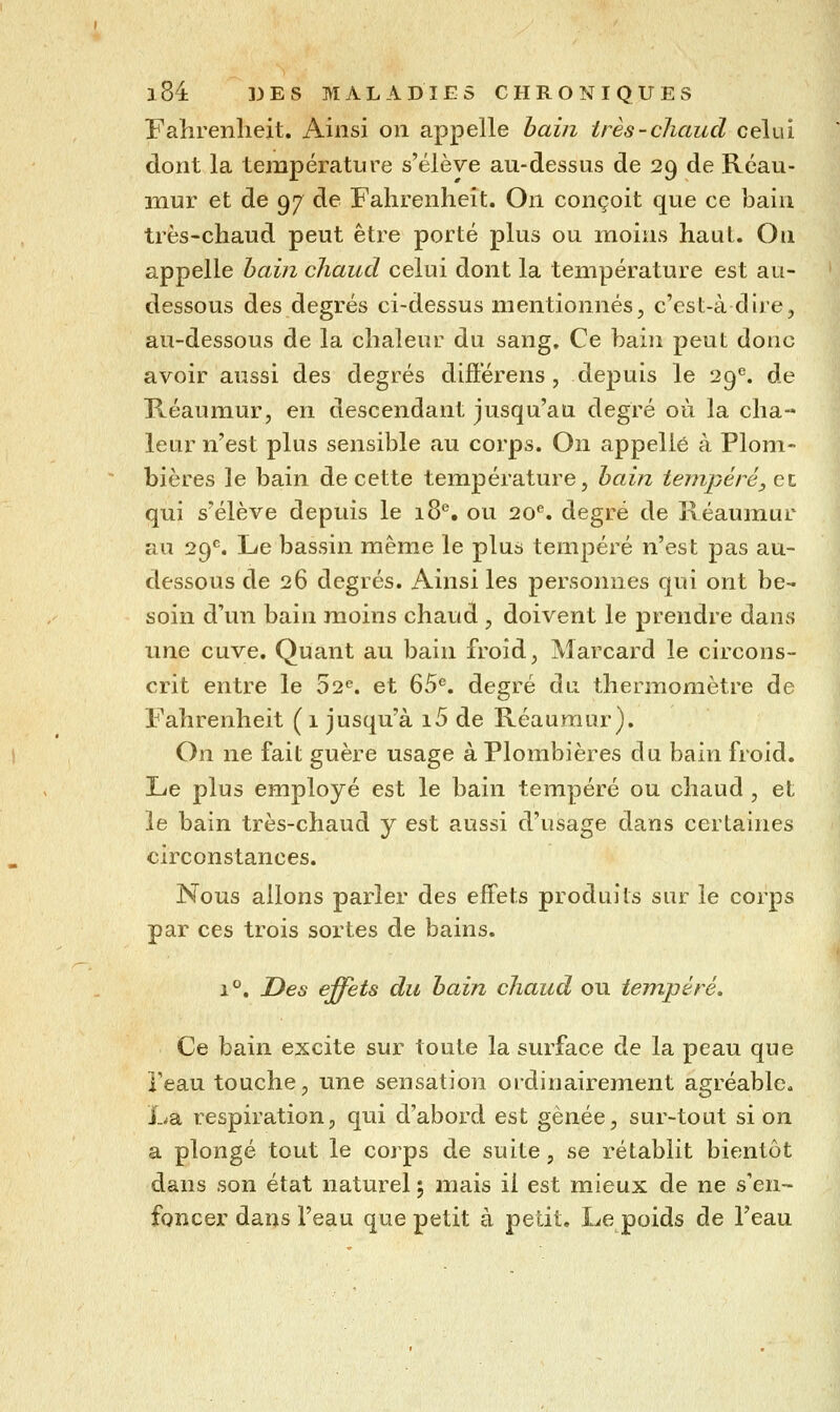 Fahrenheit. Ainsi on appelle bain très-chaud celui dont la température s'élève au-dessus de 29 de Rcau- mur et de 97^ de Fahrenheit. On conçoit que ce bain très-chaud peut être porté plus ou moins haut. On appelle hain chaud celui dont la température est au- dessous des degrés ci-dessus mentionnés, c'est-à dire, au-dessous de la chaleur du sang. Ce bain peut donc avoir aussi des degrés diflérens, depuis le 29^ de Réaumur, en descendant jusqu'au degré où la cha- leur n'est plus sensible au corps. On appelle à Plom- bières le bain de cette température, hain teiiipéréy et qui s'élève depuis le 18. ou 20''. degré de Réaumur au 29^. Le bassin même le plus tempéré n'est pas au- dessous de 26 degrés. Ainsi les personnes qui ont be- soin d'un bain moins chaud , doivent le prendre dans une cuve. Quant au bain froid, Marcard le circons- crit entre le 52<^. et 65^. degré du thermomètre de Fahrenheit ( 1 jusqu'à i5 de Réaumur). On ne fait guère usage à Plombières du bain froid. Le plus employé est le bain tempéré ou chaud , et le bain très-chaud y est aussi d'usage dans certaines circonstances. Nous allons parler des effets produits sur le corps par ces trois sortes de bains. 1°, Des effets du hain chaud ou tempéré. Ce bain excite sur toute la surface de la peau que Teau touche, une sensation ordinairement agréable. La respiration, qui d'abord est ghnée, sur-tout si on a plongé tout le corps de suite, se rétablit bientôt dans son état naturel; mais il est mieux de ne s'en- foncer dans l'eau que petit à petit. Le poids de l'eau