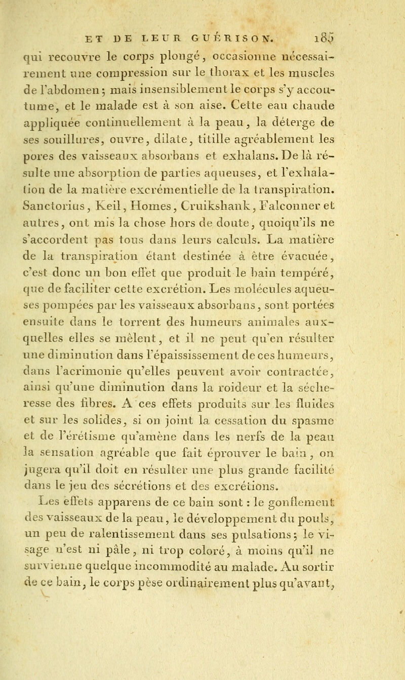 qui recouvre le corps plongé, occasionne nécessai- rement une compression sur le thorax et les muscles de Fabdomen ; mais insensiblement le corps s'y accou- tume, et le malade est à son aise. Cette eau chaude appliquée continuellement à la peau, la déterge de ses souillures, ouvre, dilate, titille agréablement les pores des vaisseaux absorbans et exhalans. De là ré- sulte une absorption de parties aqueuses, et Texliala- lion de la malière excrémentielle de la transpiration. Sanctorius, Keil, Homes, Cruikshank, Falconner et autres, ont mis la chose hors de doute, quoiqu'ils ne s'accordent pas tous dans leurs calculs. La matière de la transpiration étant destinée à être évacuée, c'est donc un bon effet que produit le bain tempéré, que de faciliter cette excrétion. Les molécules aqueu- ses pompées par les vaisseaux absorbans, sont portées ensuite dans le torrent des humeurs animales aux- quelles elles se mêlent, et il ne peut qu'en résulter une diminution dans l'épaississement de ces humeurs, dans l'acrimonie qu'elles peuvent avoir contractée, ainsi qu'une diminution dans la roideur et la séche- resse des libres. A ces effets produits sur les fluides et sur les solides, si on joint la cessation du spasme et de l'érétisme qu'amène dans les nerfs de la peau la sensation agréable que fait éprouver le bain, on jugera qu'il doit en résulter une plus grande facilité dans le jeu des sécrétions et des excrétions. Les effets apparens de ce bain sont : le gonflement des vaisseaux de la peau, le développement du pouls, un peu de ralentissement dans ses pulsations 5 le vi- sage n'est ni pâle, ni trop coloré, à moins qu'il ne survienne quelque incommodité au malade. Au sortir de ce baiu; le corps pèse ordinairement plus qu'avant,