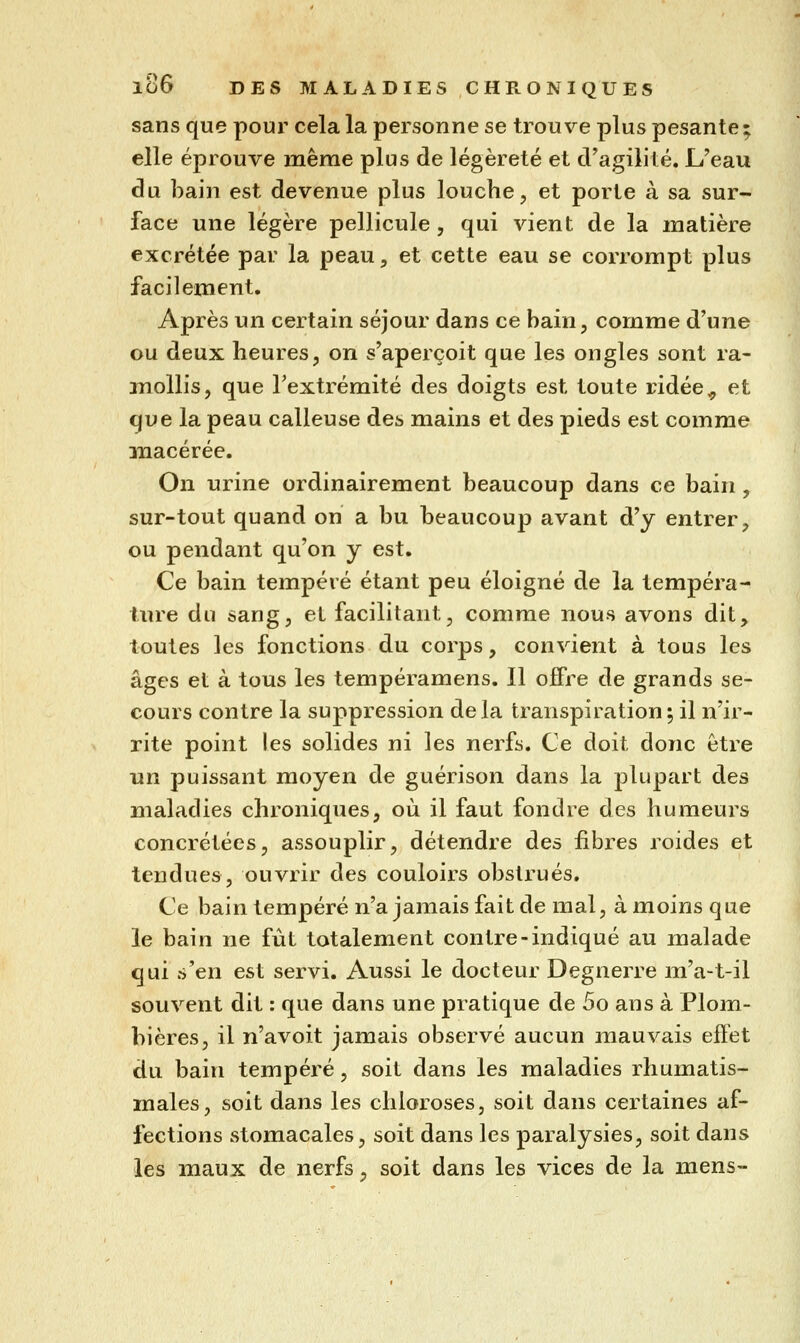 sans que pour cela la personne se trouve plus pesante ; elle éprouve mêrae plus de légèreté et d'agilité. L'eau du bain est devenue plus louche, et porte à sa sur- face une légère pellicule , qui vient de la matière excrétée par la peau, et cette eau se corrompt plus facilement. Après un certain séjour dans ce bain, comme d'une ou deux heures, on s'aperçoit que les ongles sont ra- anoUis, que l'extrémité des doigts est toute ridée^ et que la peau calleuse des mains et des pieds est comme macérée. On urine ordinairement beaucoup dans ce bain , sur-tout quand on a bu beaucoup avant d'y entrer, ou pendant qu'on y est. Ce bain tempéré étant peu éloigné de la tempéra- ture du sang, et facilitant, comme nous avons dit, toutes les fonctions du corps, convient à tous les âges et à tous les tempéramens. Il offre de grands se- cours contre la suppression delà transpiration; il n'ir- rite point les solides ni les nerfs. Ce doit donc être un puissant moyen de guérison dans la plupart des maladies chroniques, où il faut fondre des humeurs concrétées, assouplir, détendre des fibres roides et tendues, ouvrir des couloirs obstrués. Ce bain tempéré n'a jamais fait de mal, à moins que le bain ne fût totalement contre-indiqué au malade qui s'en est servi. Aussi le docteur Degnerre m'a-t-il souvent dit : que dans une pratique de 5o ans à Plom- bières, il n'avoit jamais observé aucun mauvais effet du bain tempéré, soit dans les maladies rhumatis- males, soit dans les chloroses, soit dans certaines af- fections stomacales, soit dans les paralysies, soit dans les maux de nerfs, soit dans les vices de la mens-