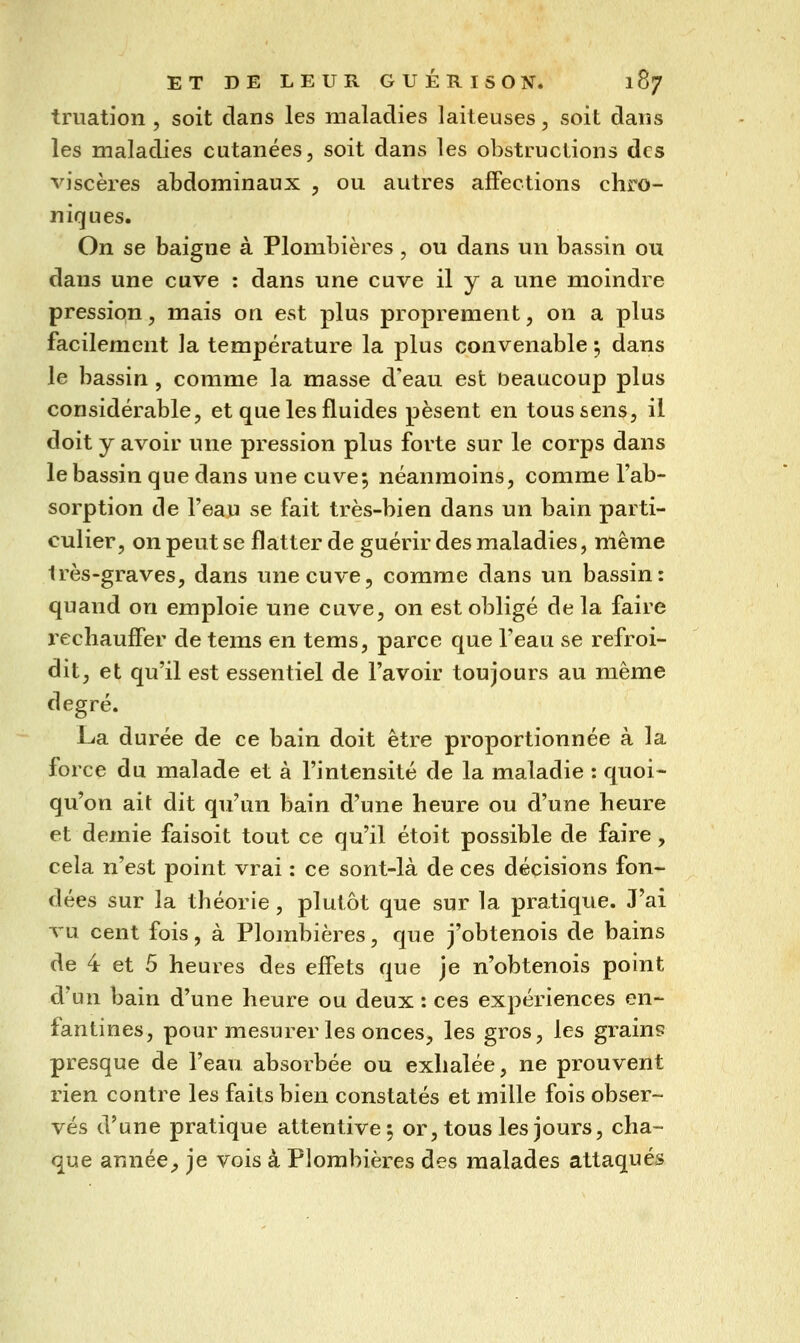 truation , soit clans les maladies laiteuses, soit dans les maladies cutanées, soit dans les obstructions des viscères abdominaux , ou autres affections chro- niques. On se baigne à Plombières , ou dans un bassin ou dans une cuve : dans une cuve il y a une moindre pression, mais on est plus proprement, on a plus facilement la température la plus convenable ; dans le bassin , comme la masse d'eau est beaucoup plus considérable, et que les fluides pèsent en tous sens, il doit y avoir une pression plus forte sur le corps dans le bassin que dans une cuve; néanmoins, comme l'ab- sorption de l'eau se fait très-bien dans un bain parti- culier, on peut se flatter de guérir des maladies, même très-graves, dans une cuve, comme dans un bassin: quand on emploie une cuve, on est obligé de la faire l'échauffer de tems en tems, parce que l'eau se refroi- dit, et qu'il est essentiel de l'avoir toujours au même degré. La durée de ce bain doit être proportionnée à la force du malade et à l'intensité de la maladie : quoi- qu'on ait dit qu'un bain d'une heure ou d'une heure et demie faisoit tout ce qu'il étoit possible de faire, cela n'est point vrai : ce sont-là de ces décisions fon- dées sur la théorie, plutôt que sur la pratique. J'ai vu cent fois, à Plombières, que j'obtenois de bains de 4 et 5 heures des effets que je n'obtenois point d'un bain d'une heure ou deux : ces expériences en- fantines, pour mesurer les onces, les gros, les grains presque de l'eau absorbée ou exhalée, ne prouvent rien contre les faits bien constatés et mille fois obser- vés d'une pratique attentive; or, tous les jours, cha- que année^ je vois à Plombières des malades attaqués