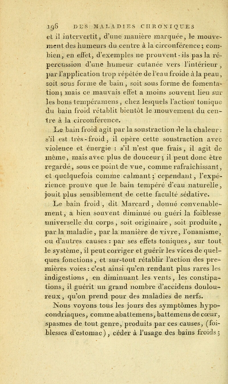 efc il intervertit, d'une manière marquée, le mouve- ment des humeurs du centre à la circonférence ; com= bien, en eft'et, d'exemples ne prouvent-ils pas la ré- percussion d'une humeur cutanée vers l'intérieur , par l'application trop répétée de l'eau froide à la peau, soit sous forme de bain, soit sous forme de fomenta- lion; niais ce mauvais effet a moins souvent lieu sur les bons tempéramens, chez lesquels l'action tonique du bain froid rétablit bientôt le mouvement du cen- tre à la circonférence. Le bain froid agit par la soustraction de la chaleur : s'il est très - froid, il opère cette soustraction avec ■violence et énergie : s'il n'est que frais , il agit de même, mais avec plus de douceur; il peut donc être regardé, sous ce point de vue, comme rafraîchissant, et quelquefois comme calmant ; cependant, l'expé- rience prouve que le bain tempéré d'eau naturelle, jouit plus sensiblement de cette faculté sédative. Le bain froid , dit Marcard , donné convenable- -ment, a bien souvent diminué ou guéri la foiblesse universelle du corps , soit originaire, soit produite , par la maladie , par la manière de vivre, l'onanisme, ou d'auti^es causes : par ses effets toniques, sur tout le système, il peut corriger et guérir les vices de quel- ques fonctions, et sur-tout rétablir l'action des pre- mières voies : c'est ainsi qu'en rendant plus rares les indigestions , en diminuant les vents, les constipa- tions, il guérit un grand nombre d'accidens doulou- reux, qu'on prend pour des maladies de nerfs. Nous voyons tous les jours des symptômes hypo- condriaques, comme abattemens, battemens de cœur, spasmes de tout genre, produits par ces causes, (foi-