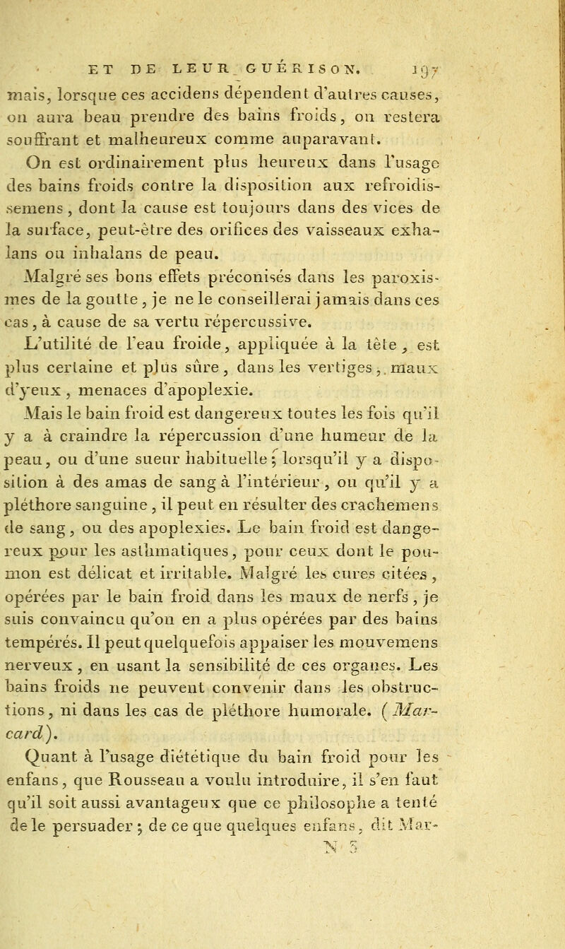 mais, lorsque ces accidens dépendent d'autres causes, on aura beau prendre des bains froids, on restera souffrant et malheureux comme auparavant. On est ordinairement plus heureux dans l'usage des bains froids contre la disposition aux refroidis- semens , dont la cause est toujours dans des vices de la surface, peut-être des orifices des vaisseaux exha- lans ou inhaîans de peau. Malgré ses bons effets préconisés dans les paroxis- mes de la goutte , je ne le conseillerai jamais dans ces cas, à cause de sa vertu répercussive. JL'utilité de feau froide, appliquée à la tête _, est plus certaine et plus sûre, dans les vertiges ,, maux d'yeux, menaces d'apoplexie. Mais le bain froid est dangereux toutes les fois qu'il y a à craindre la répercussion d'une humeur de la peau, ou d'une sueur habituelle; lorsqu'il y a dispo- sition à des amas de sang à l'intérieur , ou qu'il y a pléthore sanguine , il peut en résulter des crachemens de sang, ou des apoplexies. Le bain froid est dange- reux ppur les asthmatiques, pour ceux dont le pou- mon est délicat et irritable. Malgré les cures citées, opérées par le bain froid dans les maux de nerfs, je suis convaincu qu'on en a plus opérées par des bains tempérés. Il peut quelquefois appaiser les mouv^emens nerveux , en usant la sensibilité de ces organes. Les bains froids ne peuvent convenir dans les obstruc- tions, ni dans les cas de pléthore humorale. (Mar- card). Quant à Fusage diététique du bain froid pour les -^ enfans, que Rousseau a voulu introduire, il s'en faut qu'il soit aussi avantageux que ce philosophe a tenté de le persuader ; de ce que quelques enfans, dit Mar-