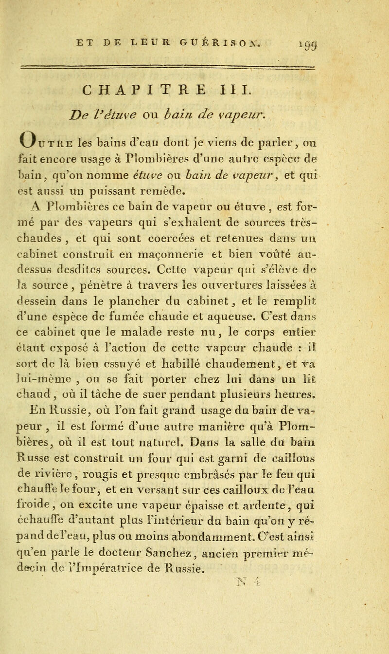 ^99 CHAPITRE III. De l'étuve ou bain de vapeur, VAUTRE les bains d'eau dont je viens de parler, on fait encore usage à Plombières d'une autre espèce de bain, qu'on nomme étuve ou hain de vapeur, et qui est aussi un puissant renjède. A Plombières ce bain de vapeur ou étn^'^e , est for- mé par des vapeurs qui s'exhalent de sources très- cbaudes , et qui sont coercées et retenues dans un cabinet construit en maçonnerie et bien voûté au- dessus desdites sources. Cette A'^apeur qui s'élève de la source , pénètre à travers les ouvertures laissées à dessein dans le plancher du cabinet^ et le remplit d'une espèce de fumée chaude et aqueuse. C'est dans ce cabinet que le malade reste nu, le corps entier étant exposé à l'action de cette vapeur chaude : iî sort de là bien essuyé et habillé chaudement, et va lui-même , ou se fait porter chez lui dans un lit chaud, où il tâche de suer pendant plusieurs heures. En Russie, où l'on fait grand usage du bain de va- peur , il est formé d'une autre manière qu'à Plom- bières, où il est tout naturel. Dans la salle du bain Russe est construit un four qui est garni de caillons de rivière , rougis et presque embrasés par le feu qui chaufte le four, et en versant sur ces cailloux de l'eau froide, on excite une vapeur épaisse et ardente, qui échauffe d'autant plus l'intérieur du bain qu'on y ré- pand del'eau, plus ou moins abondamment. C'est ainsi qu'en parle le docteur Sanchez, ancien premier mé- decin de l'Impératrice de Russie.