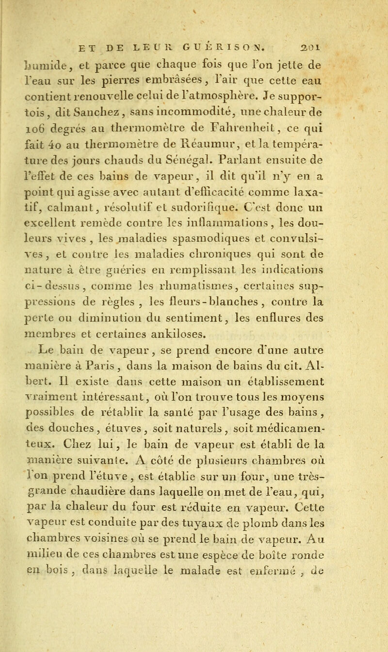 Lumide, et parce que chaque fois que Ton jette de l'eau sur les pierres embrasées, Tair que cette eau contient renouvelle celui de Fatmosplière. Je suppor- tois, ditSanchez, sans incommodité, une chaleur de 106 degrés au thermomètre de Fahrenheit, ce qui fait 4o au thermojuètre de Réaumur, et la tempéra- ture des jours chauds du Sénégal. Parlant ensuite de l'effet de ces bains de vapeur, il dit qu'il n'y en a point qui agisse avec autant d'efficacité comme laxa- tif, calmant, résolutif et sudorinque. C'est donc un excellent remède contre les inflammations, les dou- leurs vives , les maladies spasmodiques et convulsi- ves, et contre les maladies chroniques qui sont de nature à être guéries en remplissant les indications ci-dessus, comme les rhumatismes, certaines sup- pressions de règles , les fleurs - blanches , contre la perte ou diminution du sentiment, les enflures des membres et certaines ankiloses. Le bain de vapeur, se prend encore d'une autre manière à Paris , dans la maison de bains du cit. Al- bert. Il existe dans cette maison un établissement vraiment intéressant, où l'on trouve tous les moyens possibles de rétablir la santé par l'usage des bains , des douches, étuves, soit naturels, soit médicamen- teux. Chez lui, le bain de vapeur est établi de la manière suivante. A côté de plusieurs chambres où Ton prend l'étuve , est établie sur un four, une très- grande chaudière dans laquelle on met de l'eau, qui, par la chaleur du four est réduite en vapeur. Cette vapeur est conduite par des tuyaux de plomb dans les chambres voisines où se prend le bain de vapeur. Au milieu de ces chambres est une espèce de boîte ronde en bois , dans laquelle le malade est enfermé , de