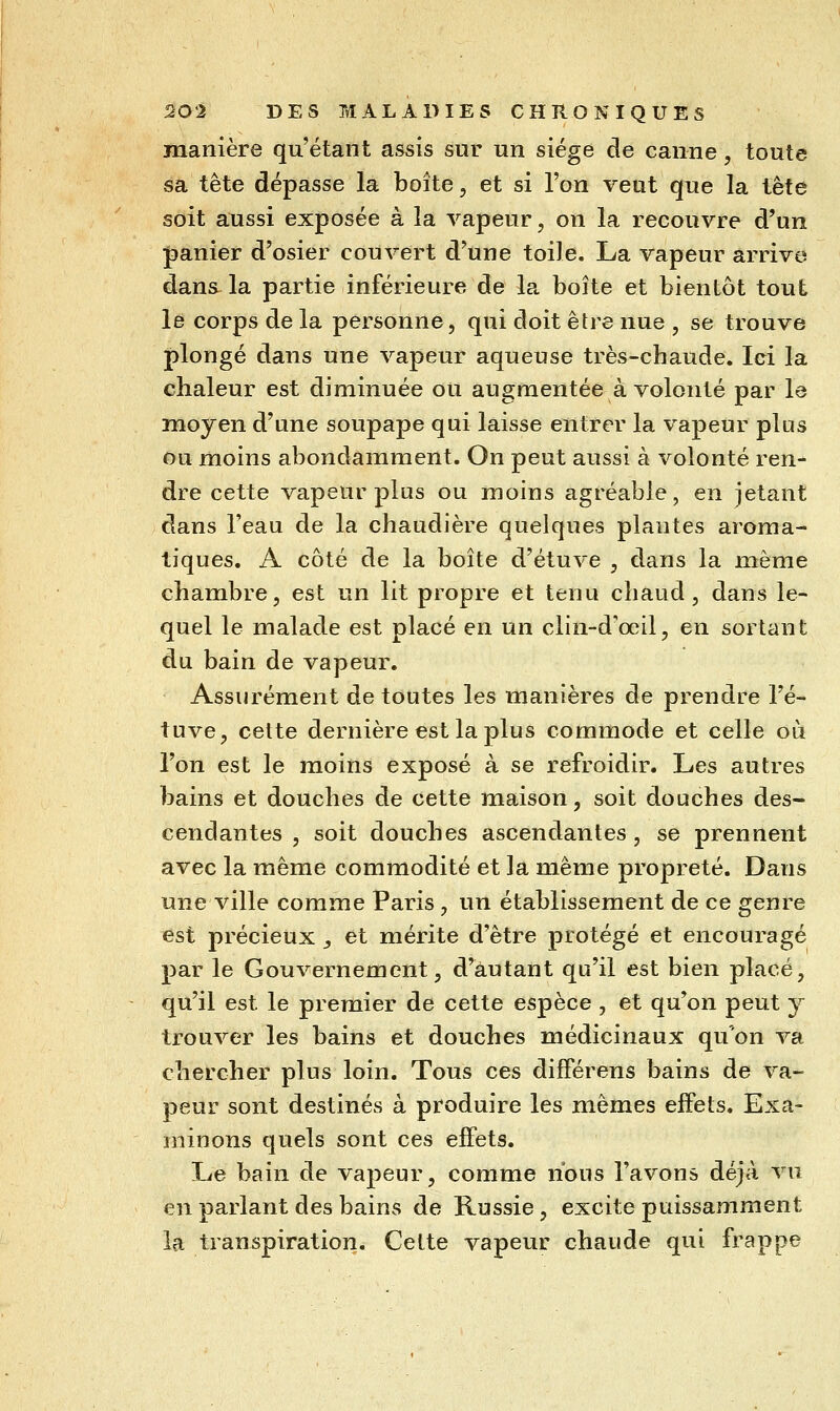 manière qu'étant assis sur un siège de canne, toute sa tête dépasse la boîte, et si l'on veut que la tête soit aussi exposée à la vapeur, on la recouvre d'un panier d'osier couvert d'une toile. La vapeur arrive dans-la partie inférieure de la boîte et bientôt tout le corps de la personne, qui doit être nue , se trouve plongé dans une vapeur aqueuse très-chaude. Ici la chaleur est diminuée ou augmentée à volonté par le moyen d'une soupape qui laisse entrer la vapeur plus ou moins abondamment. On peut aussi à volonté ren- dre cette vapeur plus ou moins agréable, en jetant dans l'eau de la chaudière quelques plantes aroma- tiques. A côté de la boîte d'étuve , dans la même chambre, est un lit propre et tenu chaud, dans le- quel le malade est placé en un clin-d'œil, en sortant du bain de vapeur. Assurément de toutes les manières de prendre l'é- tuve, cette dernière est la plus commode et celle où l'on est le moins exposé à se refroidir. Les autres bains et douches de cette maison, soit douches des- cendantes , soit douches ascendantes, se prennent avec la même commodité et la même propreté. Dans une ville comme Paris , un établissement de ce genre est précieux ^ et mérite d'être protégé et encouragé par le Gouvernement, d'autant qu'il est bien placé, qu'il est le premier de cette espèce , et qu'on peut y trouver les bains et douches médicinaux qu'on va chercher plus loin. Tous ces différens bains de va- peur sont destinés à produire les mêmes effets. Exa- minons quels sont ces effets. Le bain de vapeur, comme nous l'avons déjà vu en parlant des bains de Russie, excite puissamment la transpiration. Cette vapeur chaude qui frappe