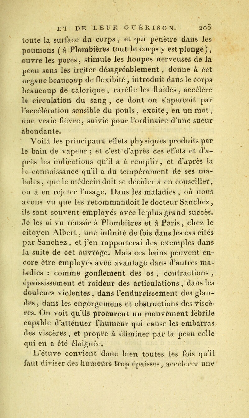 ET DE LEUR GItÉRISON, !2o5 loute la surface du corps ^ et qui pénètre clans les poumons ( à Plombières tout le corps y est plongé), ouvre les pores, stimule les lloupes nerveuses de la peau sans les irriter désagréablement, donne à cet organe beaucoup de flexibité, introduit dans le corps beaucoup de calorique, raréfie les fluides, accéléré la circulation du sang , ce dont on s'aperçoit par l'accélération sensible du pouls, excite, en un mot, une vraie fièvre, suivie pour l'ordinaire d'une sueur abondante. Voilà les principaux effets physiques produits par le bain de vapeur; et c'est d'après ces effets et d'a- près les indications qu'il a à remplir, et d'après la la connoissance qu'il a du tempérament de ses ma- lades , que le médecin doit se décider à en conseiller, ou à en rejeter l'usage. Dans les maladies , où nous avons vu que les recommandoit le docteur Sancbez, ils sont souvent employés avec le plus grand succès. Je les ai vu réussir à Plombières et à Paris, chez le citoyen Albert, une infinité de fois dans les cas cités par Sanchez, et j'en rapporterai des exemples dans la suite de cet ouvrage. Mais ces bains peuvent en- core être employés avec avantage dans d'autres ma- ladies : comme gonflement des os , contractions , épaississement et roidéur des articulations, daùs les douleurs violentes, dans l'endureissement des glan- des^ dans les engorgemens et obstructions des viscè- res. On voit qu'ils procurent un mouvement fébrile capable d'atténuer l'huméUr qui cause les embarras des viscères, et propre à éliminer par la peau celle qui en a été éloignée. ' L'étuve convient donc bien toutes les fois qu'il faut diriger des lîumeurs trop épaisses, aecélérer une