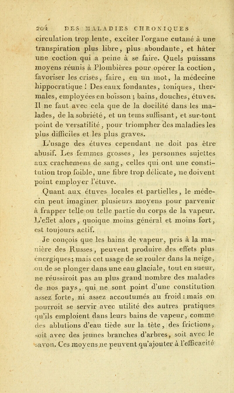 circulation trop lente, exciter l'organe cutané à une transpiration plus libre, plus abondante, et hâter une coction qui a peine à se faire. Quels puissans moyens réunis à Plombières pour opérer la coction, favoriser les crises, faire, en un mot, la médecine îiippocraticjue I Des eaux fondantes, toniques, ther- males, employées en boisson ^ bains, douches, étuves. Il ne faut avec cela que de la docilité dans les ma- lades, de la sobriété, et un tems suffisant, et sur-tout point de versatilité, pour triompher des maladies les plus difficiles et les plus graves. L'usage des étuves cependant ne doit pas être abusif. Les femmes grosses , les personnes sujettes aux crachemens de sang, celles qui ont une consti- tution trop foible, une fibre trop délicate, ne doivent point employer l'étuve. Quant aux étuves locales et partielles, le méde- cin peut imaginer plusieurs moyens pour parvenir à frapper telle ou telle partie du corps de la vapeur. L'eSét alors, quoique moins général et moins fort, est toujours actif. Je conçois que les bains de vapeur, pris à la ma- nière des Russes, peuvent produire des effets plus énergiques; mais cet usage de se rouler dans la neige, ou de se plonger dans une eau glaciale, tout en sueur, ne réussiioit pas au plus grand nombre des malades de nos pays, qui ne sont point d'une constitution assez forte, ni assez accoutumés au froid : mais on pourroit se servir avec utilité des autres pratiques qu'ils emploient dans leurs bains de vapeur, comme des ablutions d'eau tiède sur la tète, des frictions, ,soit avec des jeunes branches d'arbres, soit avec le savon. Ces moyensjie peuvent qu'ajouter à Fefficacité