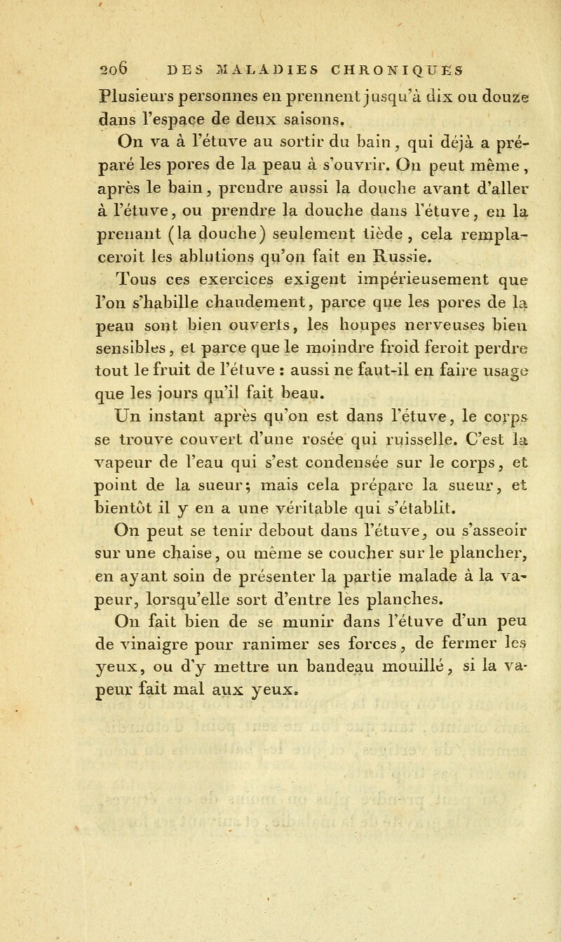 Plusieurs personnes en prennent jusqu'à dix ou douze dans l'espace de deux saisons. On va à l'étuve au sortir du bain, qui déjà a pré- paré les pores de la peau à s'ouvrir. On peut même, après le bain, prendre aussi la douche avant d'aller à l'étuve, ou prendre la douche dans l'étuve, en la prenant (la douche) seulement tiède, cela rempla- ceroit les ablutions qu'on fait en Russie. Tous ces exercices exigent impérieusement que l'on s'habille chaudement, parce qi^e les pores de la peau sont bien ouverts, les houpes nerveuses bien sensibles, el parce que le moindre froid feroit perdre tout le fruit de l'étuve : aussi ne faut^il en faire usage que les jours qu'il fait beau. Un instant après qu'on est dans l'étuve, le corps se trouve couvert d'une rosée qui ruisselle. C'est la vapeur de l'eau qui s'est condensée sur le corps, et point de la sueur; mais cela prépare la sueur, et bientôt il y en a une véritable qui s'établit. On peut se tenir debout dans l'étuve, ou s'asseoir sur une chaise, ou même se coucher sur le plancher, en ayant soin de présenter la partie malade à la va^ peur, lorsqu'elle sort d'entre les planches. On fait bien de se munir dans l'étuve d'un peu de vinaigre pour ranimer ses forces, de fermer les yeux, ou d'y mettre un bandeau mouillé, si la va- peur fait mal aux yeux.