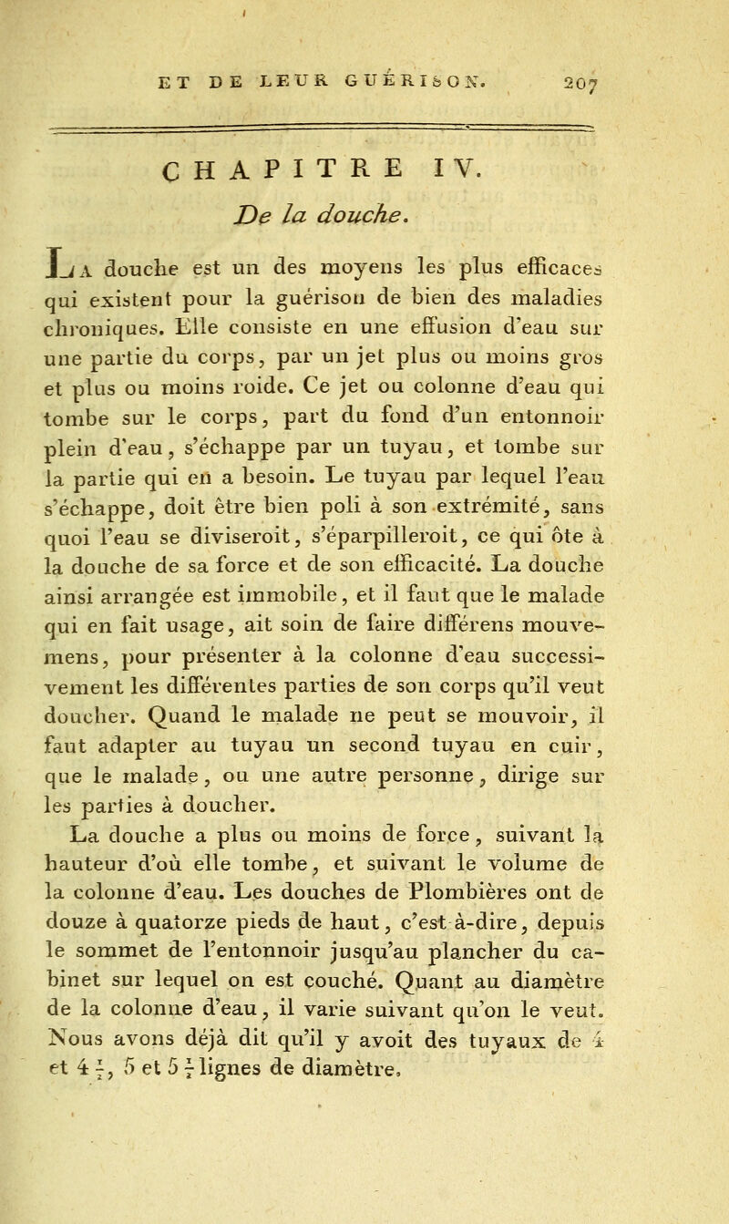 CHAPITRE IV. D^ la douche, J_iA douche est un des moyens les plus efficaces qui existent pour la guérison de bien des maladies chroniques. Elle consiste en une effusion d'eau sur une partie du corps, par un jet plus ou moins gros et plus ou moins roide. Ce jet ou colonne d'eau qui tombe sur le corps, part du fond d'un entonnoir plein dVau, s'échappe par un tuyau, et tombe sur la partie qui en a besoin. Le tuyau par lequel l'eau s'échappe, doit être bien poli à son extrémité, sans quoi l'eau se diviseroit, s'éparpilleroit, ce qui ôte à la douche de sa force et de son efficacité. La douche ainsi arrangée est immobile, et il faut que le malade qui en fait usage, ait soin de faire différens mouve- mens, pour présenter à la colonne d'eau successi- vement les différentes parties de son corps qu'il veut doucher. Quand le malade ne peut se mouvoir^ il faut adapter au tuyau un second tuyau en cuir, que le malade, ou une autre personne, dirige sur les parties à doucher. La douche a plus ou moins de force, suivant la hauteur d'où elle tombe, et suivant le volume de la colonne d'eau. Les douches de Plombières ont de douze à quatorze pieds de haut, c'est à-dire, depuis le sommet de l'entonnoir jusqu'au plancher du ca- binet sur lequel on est couché. Quant au diamètre de la colonne d'eau, il varie suivant qu'on le veut. Nous avons déjà dit qu'il y avoit des tuyaux de 4 et 4 7, 5 et 5 7lignes de diamètre.