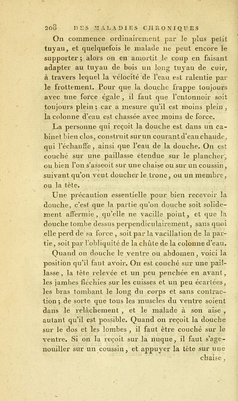 On commence ordinairement par le plus pelil tuyau, et quelquefois le malade ne peut encore le supporter ; alors on en amortit le coup en faisant adapter au tuyau de bois un long tuyau de cuir^ à travers lequel la vélocité de l'eau est ralentie par le frottement. Pour que la douche frappe toujours avec une force égale , il faut que l'entonnoir soit toujours plein ; car a mesure qu'il est moins plein y la colonne d'eau est chassée avec moins de force. La personne qui reçoit la douche est dans un ca- binet bien clos, construit sur un courant d'eau chaude, qui l'échauffé, ainsi que l'eau de la douche. On est couché sur une paillasse étendue sur le plancher^ ou bien l'on s'asseoit sur une chaise ou sur un coussin, suivant qu'on veut doucher le tronc, ou un membre, ou la tête. Une précaution essentielle pour bien recevoir la douche, c'est que la partie qu'on douche soit solide- ment affermie, qu'elle ne vacille point, et que la douche tombe dessus perpendiculairement, sans quoi elle perd de sa force , soit par la vacillation de la par- tie, soit par l'obliquité de la chute de la colonne d'eau. Quand on douche le ventre ou abdomen, voici la position qu'il faut avoir. On est couché sur une pail- lasse , la tète relevée et un peu penchée en avant, les jambes fléchies sur les cuisses et un peu écartées, les bras tombant le long du corps et sans contrac- tion ; de sorte que tous les muscles du ventre soient dans le relâchement , et le malade à son aise , autant qu'il est possible. Quand on reçoit la douche sur le dos et les lombes , il faut être couché sur le ventre. Si on la reçoit sur la nuque, il faut s'age- nouiller sur un coussin p et appuyer la tête sur une chaise ,