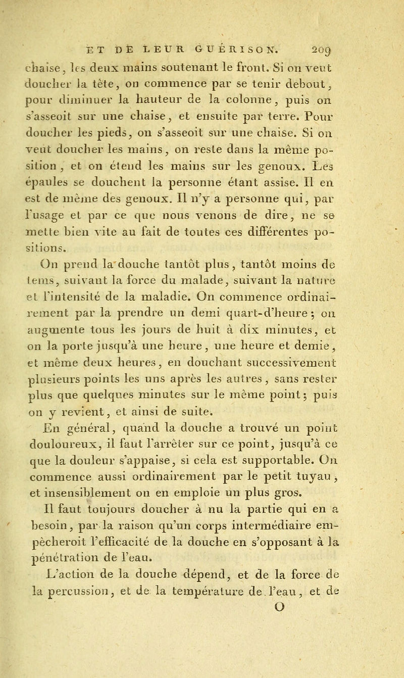 cliaise, les deux mains soutenant le front. Si on veut doucher la tète, on commence par se tenir debout, pour diminuer la hauteur de la colonne, puis on s'asseoit sur une chaise, et ensuite par terre. Pour doucher les pieds, on s'asseoit sur une chaise. Si on veut doucher les mains, on reste dans la même po- sition , et on étend les mains sur les genoux. Les épaules se douchent la personne étant assise. Il en est de même des genoux. Il n'y a personne qui, par Tusage et par ce que nous venons de dire, ne se mette bien vite au fait de toutes ces difiFérentes po- sitions. On prend la douche tantôt plus, tantôt moins de tenis, suivant la force du malade, suivant la nature et l'intensité de la maladie. On commence ordinai- rement par la prendre un demi quart-d'heure 5 on augmente tous les jours de huit à dix minutes, et on la porte jusqu'à une heure, une heure et demie, et même deux heures, en douchant successivement plusieurs points les uns après les autres, sans rester plus que quelques minutes sur le même point; puis on y revient, et ainsi de suite. En général, quand la douche a trouvé un point douloureux, il faut l'arrêter sur ce point, jusqu'à ce que la douleur s'appaise, si cela est supportable. On commence aussi ordinairement par le petit tuyau -, et insensiblement on en emploie un plus gros. Il faut toujours doucher à nu la partie qui en a besoin, par la raison qu'un corps intermédiaire em- pècheroit l'efficacité de la douche en s'opposant à la pénétration de l'eau. L'action de la douche dépend, et de la force de la percussion, et de la température de l'eau, et de O