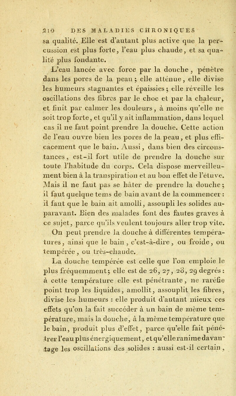 sa qualité. Elle est d'autant plus active que la per- cussion est plus forte, l'eau plus chaude, et sa qua- lité plus fondante. L<'eau lancée avec force par la douche , pénètre dans les pores de la peau ; elle atténue, elle divise les humeurs stagnantes et épaissies 5 elle réveille les oscillations des libres par le choc et par la chaleur, et finit par calmer les douleurs, à moins qu'elle ne soit trop forte, et qu^il y ait inflammation, dans lequel cas il ne faut point prendre la douche. Cette action de l'eau ouvre bien les pores de la peau, et plus effi- cacement que le bain. Aussi, dans bien des circons- tances, est-il fort utile de prendre la douche sur toute l'habitude du corps. Cela dispose merveilleu- nient bien à la transpiration et au bon effet de l'étuve. Mais il ne faut pas se hâter de prendre la douche ^ il fi^ut quelque tems de bain avant de la commencer : il faut que le bain ait amolli, assoupli les solides au- paravant. Bien des malades font des fautes graves à ce sujet, parce qu'ils veulent toujours aller trop vite. On peut prendre la douche à différentes tempéra- tures , ainsi que le bain , c'est-à-dire, ou froide, ou tempérée, ou très-chaude. La douche tempérée est celle que l'on emploie le plus fréquemment5. elle est de 26, 27, 28, 29 degrés : à cette température elle est pénétrante, ne raréûe point ti-op les liquides, amollit, assouplit les fibres, divise les humeurs : elle produit d'autant mieux ces effets qu'on la fait succéder à un bain de même tem- pérature, mais la douche, à la même température que le bain, produit plus d'effet, parce qu'elle fait péné- trer l'eau plus énergiquement, et qu'elle ranime davan tage les oscillations des solides : aussi est-il certain.