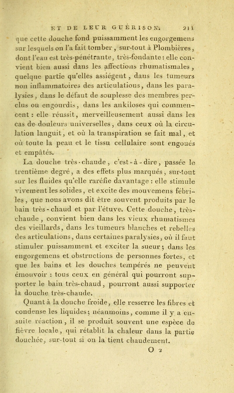 x|ue cette douche fond puissamment les engoi gemens sur lesquels on l'a fait tomber , sur-tout à Plombières, dont l'eau est très-pénétrante, très-fondante ; elle con- vient bien aussi dans les afifections rhumatismales , quelque partie qu'elles assiègent , dans les tumeurs non inflammatoires des articulations, dans les para- lysies j dans le défaut de souplesse des membres per- clus ou engourdis, dans les ankiloses qui commen- cent : elle réussit, merveilleusement aussi dans les cas de~^ûuleui's universelles, dans ceux où la circu- lation languit, et où la transpiration se fait mal, et où toute la peau et le tissu cellulaire sont engoués et empâtés. La douche très - chaude , c'est - à - dire , passée le trentième degré, a des effets plus marqués, sur-tout sur les fluides qu'elle raréfie davantage : elle stimule vivement les solides, et excite des mouvemens fébri- les , que nous avons dit être souvent produits par le bain très - chaud et par l'étuye. Cette douche, très- chaude , convient bien dans les vieux rhumatismes des vieillards, dans les tumeurs blanches et rebelles clés articulations, dans certaines paralysies, où il faut stimuler puissamment et exciter la sueur ; dans les engorgemens et obstructions de personnes fortes, et que les bains et les douches tempérés ne peuvent émouvoir : tous ceux en général qui pourront sup- porter le bain très-chaud, pourront aussi supporter la douche très-chaude. Quant à la douche froide, elle resserre les fibres et condense les liquides5 néanmoins, comme il y a en- suite réaction, il se produit souvent une espèce de fièvre locale, qui rétablit la chaleur dans la partie douchée, sur-tout si on la tient chaudement.