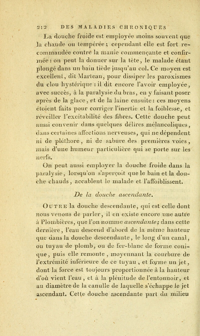 La douche froide est employée moins souvent que la chaude ou tempérée^ cependant elle est fort re- commandée contre la manie commençante et confir- înée : on peut la donner sur la tête, le malade étant plongé dans un bain tiède jusqu'au col. Ce moyen est excellent, ditMarleau, pour dissiper les paroxismes du clou hystérique : il dit encore l'avoir employée, avec succès, à la paralysie du bras, en y faisant poser après de la glace, et de la laine ensuite: ces moyens étoient faits pour corriger l'inertie et la foiblesse, et réveiller l'excitabilité des fibres. Cette douche peut aussi convenir dans quelques délires mélancoliques, dans certaines affections nerveuses, qui ne dépendent ni de pléthore, ni de sabure des premières voies , mais d'une humeur particulière qui se porte sur les nerfs. On peut aussi employer la douche froide dans la paralysie, lorsqu'on s'aperçoit que le bain et la dou- che chauds, accablent le malade et l'affolblissent. De la douche ascejidante. Outre la douche descendante, qui est celle dont nous venons de parler, il en existe encore une autre à Plombières, que l'on nomme ascendante^ dans cette dernière, l'ean descend d'abord de la même hauteur que dans la douche descendante, le long d'un canal, ou tuyau de plomb, ou de fer-blanc de forme coni- que, puis elle remonte , moyennant la courbure de l'extrémité inférieure de ce tuyau , et fo^^me un jet, dont la force est toujours proportionnée à la hauteur d'où, vient l'eau, et à la plénitude de l'entonnoir, et au diamètre de la canulle de laquelle s'échappe le jet ascendant. Cette douche ascendante part du milieu