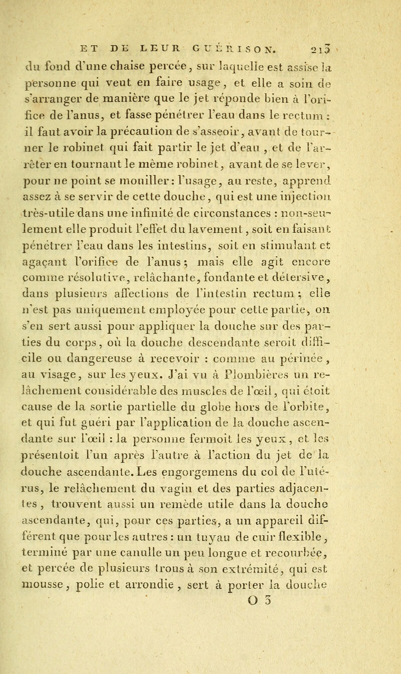 du fond d'une chaise percée, sur laquelle est assise ia personne qui veut en faire usage, et elle a soin de s'arranger de manière que le jet réponde bien à l'ori- fice de l'anus, et fasse pénétrer l'eau dans le rectum : il faut avoir la précaution de s'asseoir, avant de tour- ner le robinet qui fait partir le jet d'eau , et de l'ar- rêter en tournant le même robinet, avant de se lever, pour ne point se mouiller : Tu sage, au reste, apprend assez à se servir de cette douche, qui est une injection très-utile dans une infinité de circonstances : non-seu-- îement elle produit l'effet du lavement, soit en faisant pénétrer l'eau dans les intestins, soit en stimulant et agaçant l'orifice de l'anus ; mais elle agit encore comme résolutive, relâchante, fondante et détersive, dans plusieurs affections de l'intestin rectum; elle n'est pas uniquement employée pour cette partie, on s'en sert aussi pour appliquer la douche sur des par- ties du corps, où la douche descendante seroit diffi- cile ou dangereuse à recevoir : comme au périnée, au visage, sur les yeux. J'ai vu à Plombières un re- lâchement considérable des muscles de l'œil, qui étoit cause de la sortie partielle du globe hors de l'orbite, et qui fut guéri par l'application de la douche ascen- dante sur l'œil : la personne fermoit les yeux, et les présentoit l'un après l'autre à l'action du jet de la douche ascendante. Les engorgemens du col de l'uté- rus, le relâchement du vagin et des parties adjacen- tes , trouvent aussi un remède utile dans la douche ascendante, qui, ponr ces parties, a un appareil dif- férent que pour les autres : un tuyau de cuir flexible, terminé par une canulle un peu longue et recourbée, et percée de plusieurs trous à son extrémité, qui est mousse, polie et arrondie , sert à porter la douche O 5