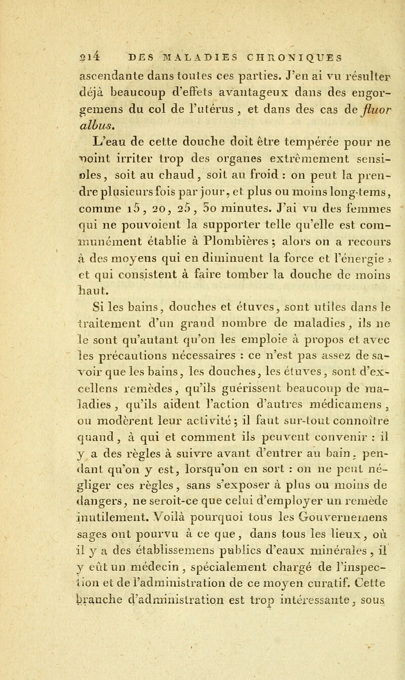 ascendante dans toutes ces parties. J'en ai vu résulter déjà beaucoup d'effets avantageux dans des engor- gemens du col de l'utérus, et dans des cas àefluor albus. L'eau de cette douche doit être tempérée pour ne noint irriter trop des organes extrêmement sensi- oles, soit au chaud, soit au froid : on peut la pren- dre plusieurs fois par jour, et plus ou moins long-teras, comme i5 , 20, 25, 5o minutes. J'ai vu des femmes qui ne pouvoient la supporter telle qu'elle est com- munément établie à Plombières 5 alors on a recours à des moyens qui en diminuent la force et l'énergie % et qui consistent à faire tomber la douche de moins haut. Si les bains, douches et étuves, sont utiles dans le traitement d'un grand nombre de maladies, ils ne le sont qu'autant qu'on les emploie à propos et avec les précautions nécessaires : ce n'est pas assez de sa- voir que les bains, les douches, les étuves, sont d'ex- cellens remèdes, qu'ils guérissent beaucoup de ma- ladies , qu'ils aident l'action d'autres médicamens , ou modèrent leur activité ; il faut sur-tout connoître quand, à qui et comment ils peuvent convenir : il y a des règles à suivre avant d'entrer au bain, pen- dant qu'on y est, lorsqu'on en sort : on ne peut né- gliger ces règles, sans s'exposer à plus ou moins de dangers, ne seroit-ce que celui d'employer un remède inutilement. Voilà pourquoi tous les Gouverne mens sages ont pourvu à ce que, dans tous les lieux, où il y a des établissemens publics d'eaux minérales , il y eût un médecin , spécialement chargé de Tinspec- Uon et de l'administration de ce moyen curatif. Cette branche d'administration est trop intéressante, sous