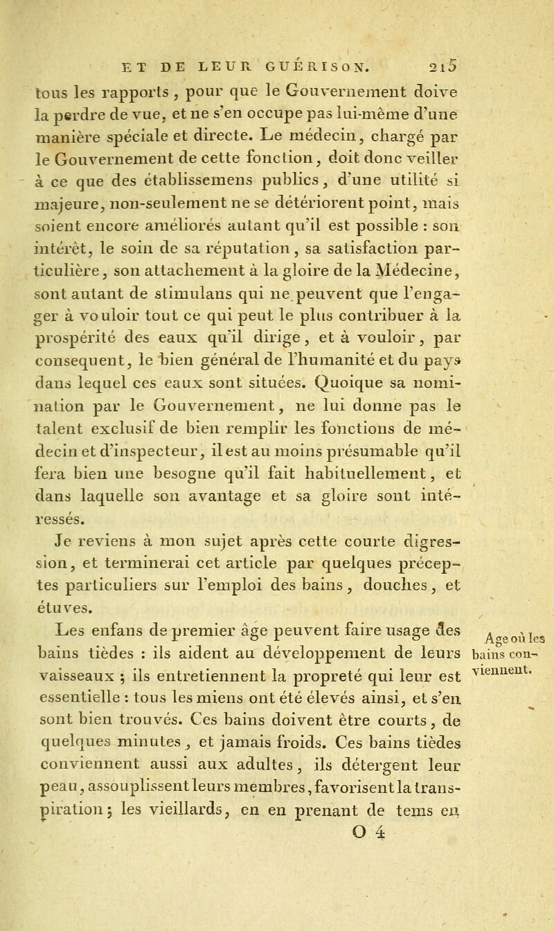 tous les rapports , pour que le Gouvernement doive la perdre de vue, et ne s'en occupe pas lui-même d'une manière spéciale et directe. Le médecin, chargé par le Gouvernement de cette fonction, doit donc veiller ' à ce que des établissemens publics, d'une utilité si majeure, non-seulement ne se détériorent point, mais soient encore améliorés autant qu'il est possible : son intérêt, le soin de sa réputation, sa satisfaction par- ticulière , son attachement à la gloire de la Médecine, sont autant de stimulans qui ne.peuvent que l'enga- ger à vouloir tout ce qui peut le plus contribuer à la prospérité des eaux qu'il dirige, et à vouloir, par conséquent, le bien général de l'humanité et du pays» dans lequel ces eaux sont situées. Quoique sa nomi- nation par le Gouvernement, ne lui donne pas le talent exclusif de bien remplir les fonctions de mé- decin et d'inspecteur, ilest au moins présumable qu'il fera bien une besogne qu'il fait habituellement, et dans laquelle son avantage et sa gloire sont inté- ressés. Je reviens à mon sujet après cette courte digres-^ sion, et terminerai cet article par quelques précep- tes particuliers sur l'emploi des bains, douches, et étuves. Les enfans de premier âge peuvent faire usage iules . ^ >, bains tièdes : ils aident au développement de leurs bains cou- vaisseaux ; ils entretiennent la propreté qui leur est ^^^i^^^®^^* essentielle : tous les miens ont été élevés ainsi, et s'en sont bien trouvés. Ces bains doivent être courts, de quelques minutes ^ et jamais froids. Ces bains tièdes conviennent aussi aux adultes, ils détergent leur peau, assouplissent leurs membres, favorisent la trans- piration 5 les vieillards, en en prenant de tems eii O 4