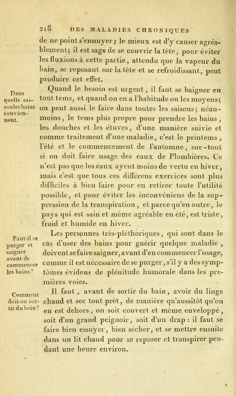 de ne point s'ennuyer ,• le mieux est d'y causer agréa- blement; il est sage de se couvrir la tête, pour éviter les fluxions à cette partie, attendu que la vapeur du bain, se reposant sur la tête et se refroidissant, peut produire cet effet. _ Quand le besoin est urgent, il faut se baigner en Daus 1 1,1 quelle sai- tout tems, et quand on en a 1 habitude ou les moyensi sonlesbams on peut aussi le faire dans toutes les saisons; néan- nent. moms , le tems plus propre pour prendre les banis , les douches et les étuves, d'une manière suivie et comme traitement d'une maladie _, c'est le printems _, l'été et le commencement de l^utomne, sur-tout si on doit faire usage des eaux de Plombières. Ce n'est pas que les eaux ayant moins de vertu en hiver, mais c'est que tous ces différens exercices sont plus difficiles à bien faire pour en retirer toute l'utilité possible, et pour éviter les inconvcniens de la sup- pression de la transpiration , et parce qu'en outre^ le pays qui est sain et même agréable en été, est triste, froid et humide en hiver. Les personnes très-pléthoriques, qui sont dans le purt^er et cas d'user des bains pour guérir quelque maladie , saigner doivent sefaire saigner, avant d'en commencer l'usage, avant de ^^ . ' - ■\ vi j commencer comme il est nécessaire de se purger-, s il y a des symp- lesbains? tomes évidens de plénitude humorale dans les pre- mières voies. P .11 faut y avant de sortir du bain, avoir du linge doit-on sor- chaud et sec tout prêt, de manière qu'aussitôt qu'on iirdubam. ^^ ^^^ dehors, on soit couvert et même enveloppé, soit d'un grand peignoir, soit d'un drap : il faut se faire bien essuyer, bien sécher, et se mettre ensuite dans un lit chaud pour se reposer et transpirer pen- dant une heure environ.
