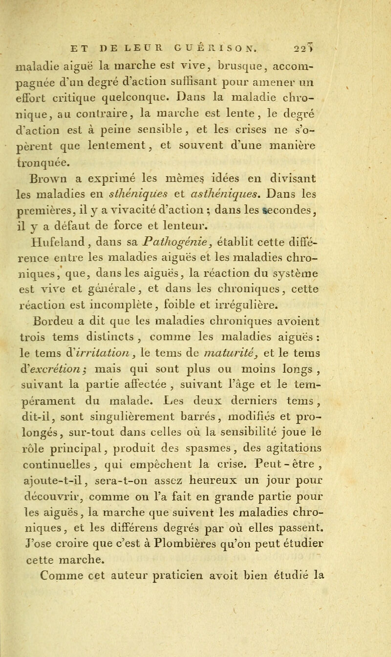 ET DELEUR GUÉ R ISO N. 22> maladie aiguë la marche est vive, brusque, accom- pagnée d'un degré d'action suffisant pour amener un effort critique quelconque. Dans la maladie chro- nique, au contraire, la marche est lente, le degré d'action est à peine sensible , et les crises ne s'o- pèrent que lentement, et souvent d'une manière tronquée. Brown a exprimé les même? idées en divisant les maladies en sthéniques et asthéjiiques. Dans les premières, il y a vivacité d'action ; dans les secondes, il y a défaut de force et lenteur. Hufeland, dans sa Patliogénie, établit cette diffé- rence entre les maladies aiguës et les maladies chro- niques, que, dans les aiguës, la réaction du système est vive et géaiérale, et dans les chroniques, cette réaction est incomplète, foible et irrégulière. Bordeu a dit que les maladies chroniques avoient trois tems distincts , comme les maladies aiguës : le tems ^irritation _, le tems de maturité, et le tems ^excrétioni mais qui sont plus ou moins longs, suivant la partie affectée , suivant l'âge et le tem- pérament du malade. Les deux derniers tems, dit-il, sont singulièrement barrés, modifiés et pro- longés, sur-tout dans celles où la sensibilité Joue lé rôle principal, produit des spasmes, des agitations continuelles _, qui empêchent la crise. Peut - être , ajoute-t-il, sera-t-on assez heureux un jour pour découvrir, comme on l'a fait en grande partie pour les aiguës, la marche que suivent les maladies chro- niques , et les différens degrés par où elles passent. J'ose croire que c'est à Plombières qu'on peut étudier cette marche. Comme cet auteur praticien avoit bien étudié la