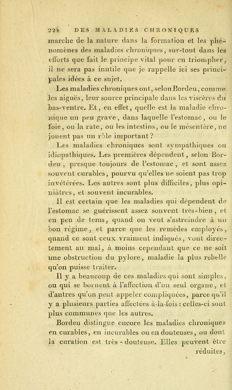 marche de la nature dans la formation et les plié- nomènes des maladies chroniques, sur-tout dans les efforts que fait le principe vital pour en triompher ^ il ne sera pas inutile que je rappelle ici ses princi- pales idées à ce sujet. Les maladies chroniques ont, selonBordeu, com^me les aiguës, leur source principale dans les viscères dit has-ventre. Et, en effet, quelle est la maladie chro- nique un peu grave, dans laquelle l'estomac, ou le foie, ou la rate, ou les intestins, ou le mésentère, ne Jouent pas un rôle important? Les maladies chroniques sont sympathiques ou idiopathiques. Les premières dépendent, selon Bor- deu , presque toujours de l'estomac , et sont assez souvent curables, pourvu qu'elles ne soient pas trop invétérées. Les autres sont plus difficiles, plus opi- niâtres, et souvent incurables. 11 est certain que les maladies qui dépendent de l'estomac se guérissent assez souvent très-bien , et en peu de tems, quand on veut s'astreindre à un bon régime, et parce que les remèdes employés, quand ce sont ceux vraiment indiqués, vont direc- tement au mai, à moins cependant que ce ne soit ime obstruction du pylore, maladie la plus rebelle qu'on puisse traiter. Il y a beaucoup de ces maladies qui sont simples, ou qui se bornent à l'affection d'un seul organe, et d'autres qu'on peut appeler compliquées, parce qu'il y a plusieurs parties affectées à-la-fois : celles-ci sont plus communes que les autres. Bordeu distingue encore les maladies chroniques en curables, en incurables ou en douteuses, ou dont la curation est très - douteuse. Elles peuvent être réduites»