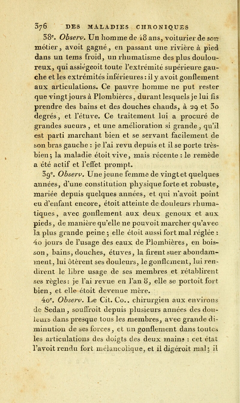 58®. Obserp, Un homme de ±8 ans, voiturier de son métier, avoit gagné, en passant une rivière à pied dans un tems froid, un rhumatisme des plus doulou- reux, qui assiégeoit toute rextrémité supérieure gau- che et les extrémités inférieures : il y avoit gonflement aux articulations. Ce pauvre homme ne put rester que vingt jours à Plombières, durant lesquels je lui lis prendre des bains et des douches chauds, à 29 et 5o degrés, et l'étuve. Ce traitement lui a procuré de grandes sueurs , et une amélioration si grande, qu'il est parti marchant bien et se servant facilement de son bras gauche : je l'ai revu depuis et il se porte très- bien 5 la maladie étoit vive, mais récente : le remède a été actif et l'effet prompt. 59®. Ohserv, Une jeune femme de vingt et quelques années, d'une constitution physique forte et robuste, mariée depuis quelques années, et qui n'a voit point eu d'enfant encore, étoit atteinte de douleurs rhuma- tiques, avec gonflement aux deux genoux et aux pieds, de manière qu'elle ne pouvoit marcher qu'avec la plus grande peine ; elle étoit aussi fort mal i-églée : 4o jours de l'usage des eaux de Plombières, en bois- son, bains, douches, étuves, la firent suer abondam- ment, lui ôtèrent ses douleurs, le gonflement, lui ren- tlirent le libre usage de ses membres et rétablirent ses règles: je l'ai revue en l'an 8, elle se portoit fort bien, et elle étoit devenue mère. 4o^ Ohserv, Le Cit. Co.. chirurgien aux environs de Sedan, souiFroit depuis plusieurs années des dou- leurs dans presque tous les membres, avec grande di- minution de ses forces, et un gonflement dans toutes les articulations des doigts des deux mains : cet état l'avoit rendu fort mélancolique, et il digéroit mal; il
