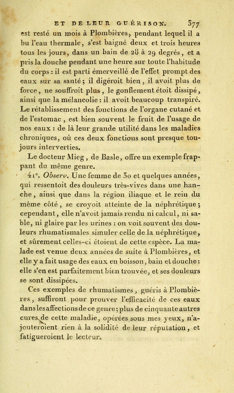 est resté un mois à Plombières, pendant lequel il a bu l'eau thermale, s'est baigné deux et trois heures tous les jours, dans un bain de 20 à 29 degrés, et a pris la douche pendant une heure sur toute l'habitude du corps : il est parti émerveillé de l'effet prompt des eaux sur sa santé 5 il digéroit bien, il avoit plus de force, ne souffroit plus , le gonflement étoit dissipé, ainsi que la mélancolie : il avoit beaucoup transpiré. Le rétablissement des fonctions de l'organe cutané et de l'estomac , est bien souvent le fruit de l'usage de nos eaux : de là leur grande utilité dans les maladies chroniques, où ces deux fonctions sont presque tou- jours interverties. Le docteur Mieg, de Basle, offre un exemple frap* pant du même genre. 4i^. Ohserv, Une femme de 5o et quelques années, qui ressentoit des douleurs très-vives dans une han- che , ainsi que dans la région iliaque et le rein du vahm^ côté , se croyoit atteinte de la néphrétique % cependant, elle n'avoit jamais rendu ni calcul, ni sa- ble, ni glaire par les urines : on voit souvent des dou- leurs rhumatismales simuler celle de la néphrétique, et sûrement celîes-ci étoient de cette espèce. La ma- lade est venue deux années de suite à Plombières, et elle y a fait usage des eaux en boisson, bain et douche : elle s'en est parfaitement bien trouvée, et ses douleurs se sont dissipées. Ces exemples de rhumatismes, guéris à Plombiè- res , suffiront pour prouver l'efficacité de ces eaux dans les affections de ce genre 5 plus de cinquante autres cures^e cette maladie, opérées sous mes yeux, n'a- jouteroient rien à la solidité de leur réputation, et fatigueroient le lecteun