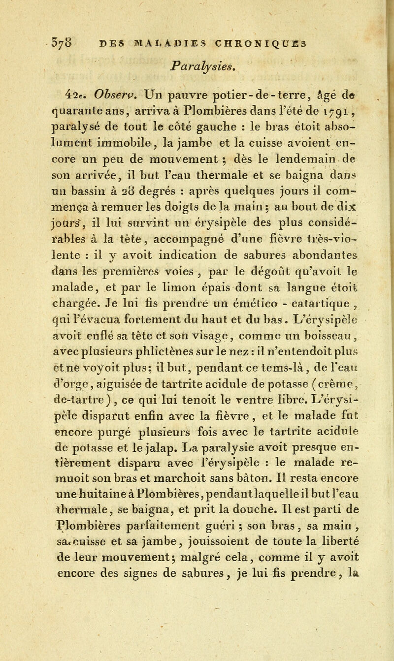 Paralysies, iiie, Ohserv, Un pauvre potier-de-terre, âgé de quarante ans, arriva à Plombières dans l'été de 17919 paralysé de tout le côté gauche : le bras étoit abso- lument immobile, la jambe et la cuisse avoient en- core un peu de mouvement ; dès le lendemain de son arrivée, il but l'eau thermale et se baigna dan^? un bassin à 28 degrés : après quelques jours il com- mença à remuer les doigts de la main 5 au bout de dix jours, il lui survint un érysipèle des plus considé- rables à la tête, accompagné d'une fièvre très-vio- lente : il y avoit indication de sabures abondantes dans les premières voies , par le dégoût qu'avoit le malade, et par le limon épais dont sa langue étoit chargée. Je lui fis prendre un émético - catartique , qui l'évacua fortement du haut et du bas. L'érysipèle avoit enflé sa tête et son visage, comme un boisseau, avec plusieurs phlictènes sur le nez : il n'entendoit plus et ne voyoit plus; il but, pendant ce tems-là, de l'eau d'orge, aiguisée de tartrite acidulé de potasse (crèmej de-tartre) , ce qui lui tenoit le ventre libre. L'érysi- pèle disparut enfin avec la fièvre, et le malade fut encore purgé plusieurs fois avec le tartrite acidulé de potasse et le jalap. La paralysie avoit presque en- tièrement disparu avec l'érysipèle : le malade re- muoit son bras et marchoit sans bâton. Il resta encore une huitaine àPlombières, pendantlaquelle il but l'eau thermale, se baigna, et prit la douche. Il est parti de Plombières parfaitement guéri ; son bras, sa main , sac cuisse et sa jambe, jouissoient de toute la liberté de leur mouvement; malgré cela, comme il y avoit encore des signes de sabures, je lui fis prendre, la