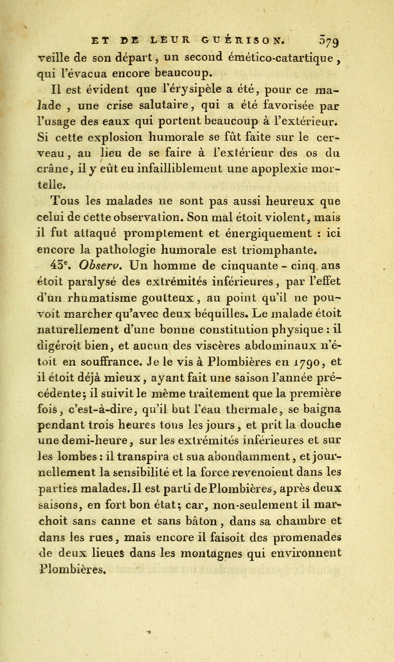 veille de son départ, un second émético-catartique, qui l'évacua encore beaucoup. Il est évident que l'érysipèle a été, pour ce ma- lade , une crise salutaire, qui a été favorisée par Tusage des eaux qui portent beaucoup à l'extérieur. Si cette explosion humorale se fût faite sur le cer- veau , au lieu de se faire à Fextérieur des os du crâne, il y eût eu infailliblement une apoplexie mor- telle. Tous les malades ne sont pas aussi heureux que celui de cette observation. Son mal étoit violent, mais il fut attaqué promplement et énergiquement : ici encore la pathologie humorale est triomphante. 45®. Observ. Un homme de cinquante - cinq ans étoit paralysé des extrémités inférieures, par l'effet d'un rhumatisme goutteux, au point qu'il ne pou- voit marcher qu'avec deux béquilles. Le malade étoit naturellement d'une bonne constitution physique : il digéroit bien, et aucun des viscères abdominaux n'é- toit en souffrance. Je le vis à Plombières en 1790, et il étoit déjà mieux, ayant fait une saison l'année pré- cédente^ il suivit le même traitement que la première fois, c'est-à-dire, qu'il but l'eau thermale, se baigna pendant trois heures tous les jours, et prit la douche une demi-heure, sur les extrémités inférieures et sur les lombes : il transpira et sua abondamment, et jour- nellement la sensibilité et la force revenoient dans les parties malades. Il est parti dePlombières, après deux saisons, en fort bon état; car, non-seulement il mar- choit sans canne et sans bâton, dans sa chambre et dans les rues, mais encore il faisoit des promenades de deux lieues dans les montagnes qui environnent Plombières,