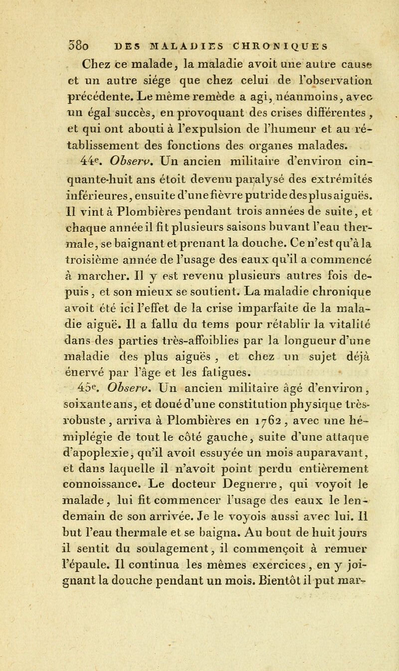 Chez ce malade, la maladie avoit une autre cause et un autre siège que chez celui de Fobservation précédente. Le même remède a agi, néanmoins, avec nn égal succès, en provoquant des crises différentes , et qui ont abouti à l'expulsion de l'humeur et au ré- tablissement des fonctions des organes malades. 44^. Ohserv, Un ancien militaire d'environ cin-^ quante-huit ans étoit devenu paralysé des extrémités inférieures, ensuite d'unefièvre putride des plus aiguës. II vint à Plombières pendant trois années de suite, et chaque année il fit plusieurs saisons buvant l'eau ther- male, se baignant et prenant la douche. Ce n'est qu'à la troisième année de l'usage des eaux qu'il a commencé à marcher. Il y est revenu plusieurs autres fois de- puis , et son mieux se soutient. La maladie chronique avoit été ici l'effet de la crise imparfaite de la mala- die aiguë. Il a fallu du tems pour rétablir la vitalité dans des parties très-affoiblies par la longueur d'une maladie des plus aiguës , et chez un sujet déjà énervé par l'âge et les fatigues. 45e. Ohserv, Un ancien militaire âgé d'environ, soixanteans, et doué d'une constitution physique très- robuste, arriva à Plombières en 1762 , avec une hé- miplégie de tout le côté gauche, suite d'une attaque d'apoplexie, qu'il avoit essuyée un mois auparavant, et dans laquelle il n'avoit point perdu entièrement connoissance. Le docteur Degnerre, qui voyoit le malade, lui fit commencer l'usage des eaux le len- demain de son arrivée. Je le voyois aussi avec lui. Il but l'eau thermale et se baigna. Au bout de huit jours il sentit du soulagement, il commençoit à remuer l'épaule. Il continua les mêmes exercices, en y joi- gnant la douche pendant un mois. Bientôt il put mar-