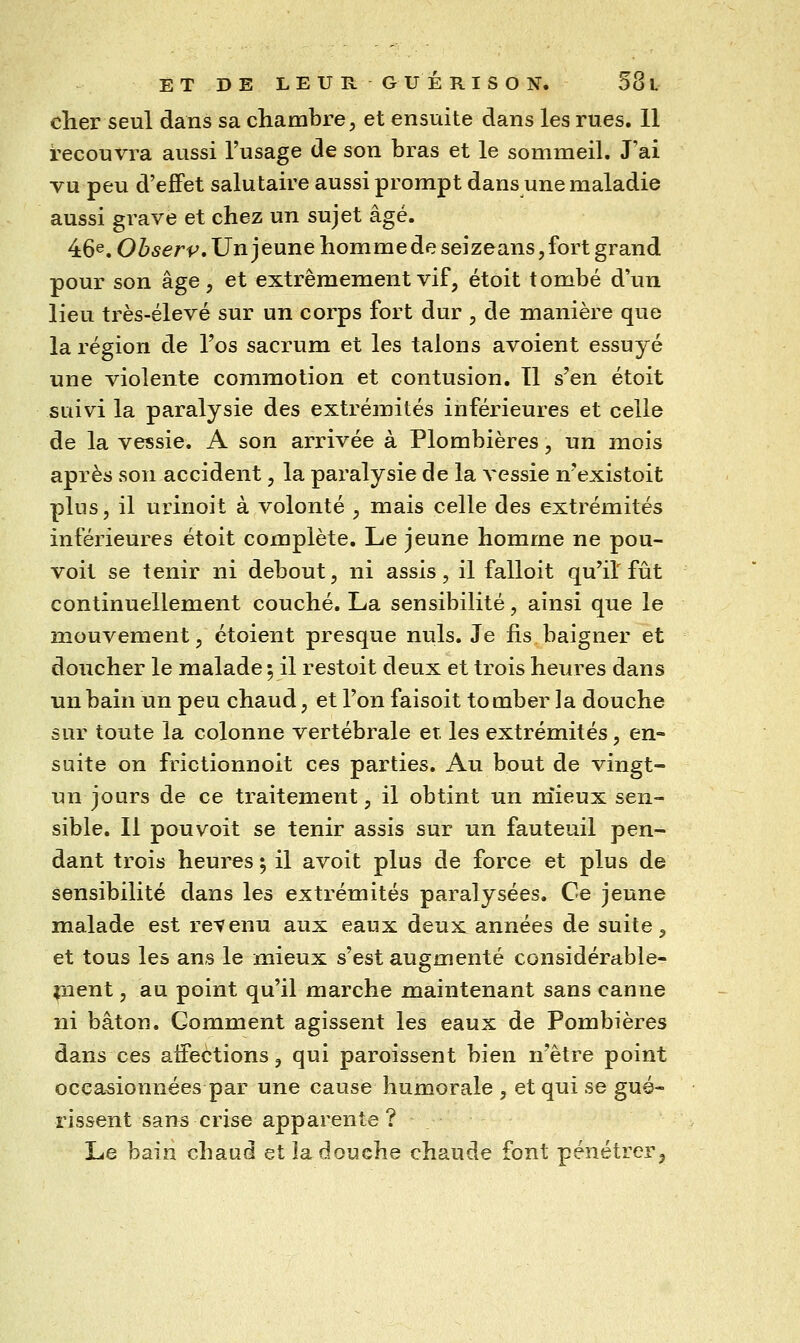 cher seul dans sa chambre;, et ensuite dans les rues. Il recouvra aussi l'usage de son bras et le sommeil. J'ai vu peu d'effet salutaire aussi prompt dans une maladie aussi grave et chez un sujet âgé. 46^. Ohserv, Un jeune homme de seizeans,fort grand pour son âge, et extrêmement vif, étoit tombé d'un lieu très-élevé sur un corps fort dur , de manière que la région de l'os sacrum et les talons avoient essuyé une violente commotion et contusion. Il s'en étoit suivi la paralysie des extrémités inférieures et celle de la vessie. A son arrivée à Plombières, un mois après son accident, la paralysie de la vessie n'existoit plus, il urinoit à volonté , mais celle des extrémités inférieures étoit complète. Le jeune homme ne pou- voit se tenir ni debout, ni assis, il falloit qu'il fût continuellement couché. La sensibilité, ainsi que le mouvement, étoient presque nuls. Je fis baigner et doucher le malade 5 il restoit deux et trois heures dans un bain un peu chaud, et l'on faisoit tomber la douche sur toute la colonne vertébrale et. les extrémités, en- suite on frictionnoit ces parties. Au bout de vingt- nn jours de ce traitement, il obtint un niieux sen- sible. Il pouvoit se tenir assis sur un fauteuil pen- dant trois heures 5 il avoit plus de force et plus de sensibilité dans les extrémités paralysées. Ce jeune malade est i^evenu aux eaux deux années de suite, et tous les ans le mieux s'est augmenté considérable- ment , au point qu'il marche maintenant sans canne ni bâton. Comment agissent les eaux de Pombières dans ces aifections, qui paroissent bien n'être point occasionnées par une cause humorale , et qui se gué- rissent sans crise apparente? Le bain chaud et la douche chaude font pénétrer.
