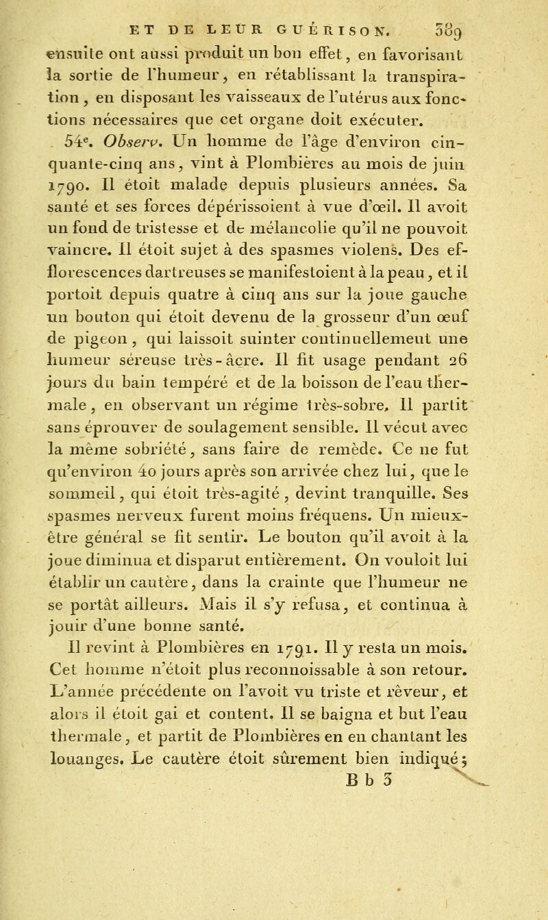 «nsuite ont aussi produit un bon effet, en favorisant la sortie de Fhumeur, en rétablissant la transpira- tion 5 en disposant les vaisseaux de l'utérus aux fonc* lions nécessaires que cet organe doit exécuter. 54^. Obserp, Un liomme de l'âge d'environ cin- quante-cinq ans, vint à Plombières au mois de juin 1790. Il étoit malade depuis plusieurs années. Sa santé et ses forces dépérissoient à vue d'œil. Il avoit un fond de tristesse et de mélancolie qu'il ne pouvoit vaincre. Il étoit sujet à des spasmes violens. Des ef- florescences dartreuses se manifestoient à la peau, et il portoit depuis quatre à cinq ans sur la joue gauche un bouton qui étoit devenu de la grosseur d'un œuf de pigeon, qui laissoit suinter continuellement une humeur séreuse très-acre. Il fit usage pendant 26 jour5 du bain tempéré et de la boisson de l'eau tlier- ma.le , en observant un régime très-sobre. Il partit sans éprouver de soulagement sensible. Il vécut avec la même sobriété, sans faire de remède. Ce ne fut qu'environ 4o jours après son ariivée chez lui, que le sommeil 5 qui étoit très-agité , devint tranquille. Ses spasmes nerveux furent moins fréquens. Un mieux- être général se fit sentir. Le bouton qu'il avoit à la joue diminua et disparut entièrement. On vouloit lui établir un cautère 5 dans la crainte que l'humeur ne se portât ailleurs. Mais il s'y refusa, et continua à jouir d'une bonne santé. Il revint à Plombières en 1791. Il J resta un mois. Cet homme n'étoit plus reconnoissable à son retour. L'année précédente on l'avoit vu triste et rêveur, et alors il étoit gai et content. Il se baigna et but l'eau thermale, et partit de Plombières en en chantant les louanges, Le cautère étoit sûrement bien indiqué j