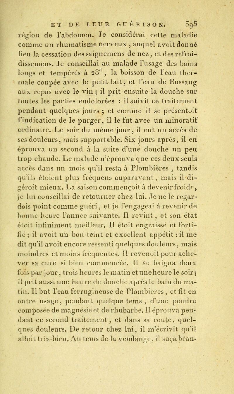 région de l'abdomen. Je considérai cette maladie comme un rhumatisme nerveux , auquel a voit donné lieu la cessation dessaignemens de nez, et desrefroi- dissemens. Je conseillai au malade l'usage des bains longs et tempérés à 28 , la boisson de Teau ther- male coupée avec le petit-lait, et l'eau de Bussang aux repas avec le vin ; il prit ensuite la douche sur toutes les parties endolorées : il suivit ce traitement pendant quelques jours ; et comine il se présentoit l'indication de le purger, il le fut avec un ininoratif ordinaire. Le soir du même jour, il eut un accès de ses douleurs, mais supportable. Six jours après, il en éprouva un second à la suite d'une douche un pea trop chaude. Le malade n'éprouva que ces deux seuls accès dans un mois qu'il resta à Plombières _, tandis qu'ils étoient plus fréquens auparavant, mais il'di- géroit mieux. La saison commençoit à devenir froide, je lui conseillai de retourner chez lui. Je ne le regar- dois point comme guéri, et je l'engageai à revenir de bonne heure l'année suivante. 11 revint, et son état étoit infiniment meilleur. Il étoit engraissé et forti- fié ; il avoit un bon teint et excellent appétit : il me dit qu'il avoit encore ressenti quelques douleurs, mais snoindres et moins fréquentes. Il revenoit pour ache- ver sa cure si bien commencée. 11 se baigna deux fois par jour, trois heures lematinetuneheurele soir 5 il prit aussi une heure de douche après le bain du ma- tin. Il but l'eau ferrugineuse de Plombières , et fit eiï outre usage, pendant quelque tems , d'une poudre composée de magnésie et de rhubarbe. 11 éprouva pen- dant ce second traitement, et dans sa route, quel- ques douleurs. De retour chez lui, il m'écrivit qu'il alloit très -bien. Au tems de la vendante, il suça beau-