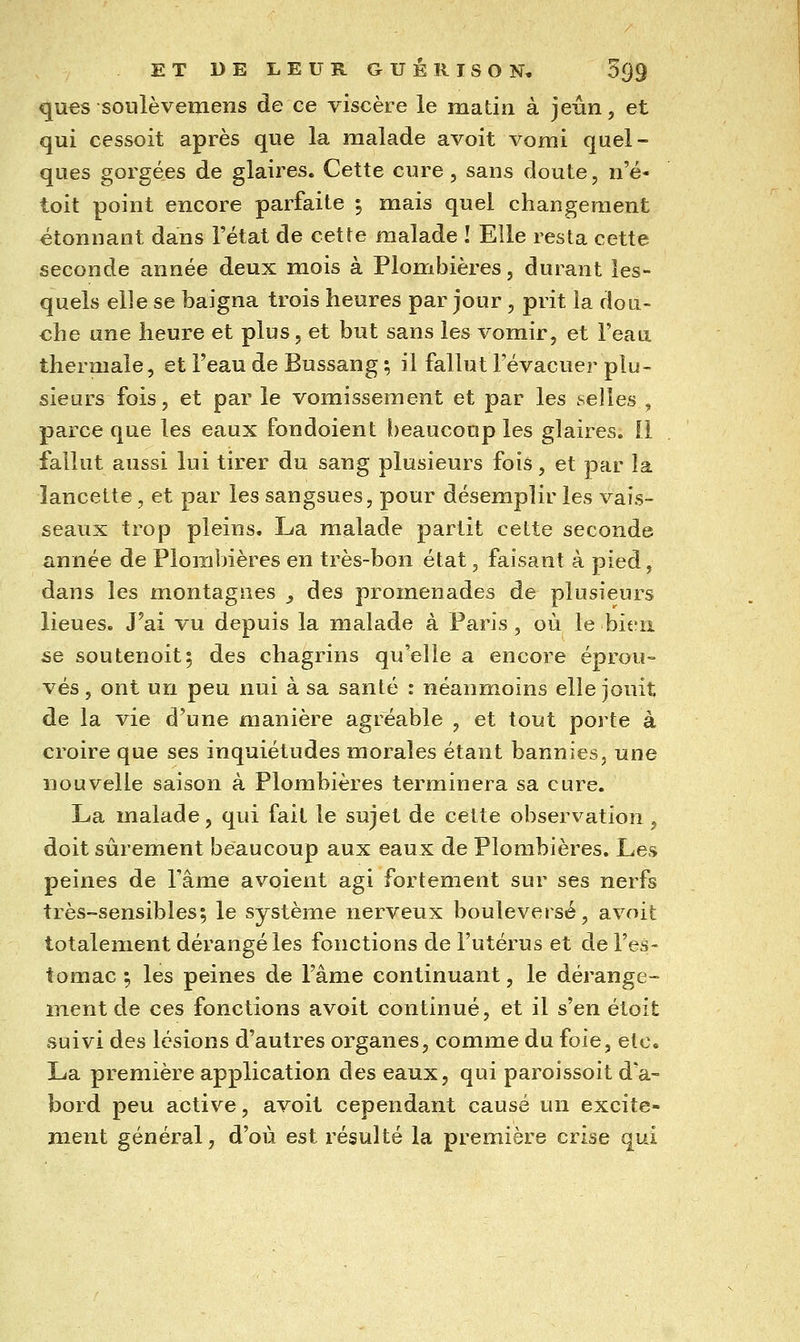 ques soiilèvemens de ce viscère le matin à jeiin, et qui cessoit après que la malade avoit vomi quel- ques gorgées de glaires. Cette cure , sans doute, n'é- toit point encore parfaite 5 mais quel changement étonnant dans l'état de cette malade ! Elle resta cette seconde année deux mois à Plombières, durant les- quels elle se baigna trois heures par jour , prit la dou- che une heure et plus, et but sans les vomir, et l'eau thermale, et Feau de Bussang ; il fallut l'évacuer plu- sieurs fois, et par le vomissement et par les selles , parce que les eaux fondoient beaucoup les glaires. Il fallut aussi lui tirer du sang plusieurs fois, et par la lancette, et par les sangsues, pour désemplir les vais- seaux trop pleins. La malade partit cette seconde année de Plombières en très-bon état, faisant à pied, dans les montagnes , des promenades de plusieurs lieues. J'ai vu depuis la malade à Paris, où le bien se soutenoit; des chagrins qu'elle a encore éprou- vés, ont un peu nui à sa santé : néanmoins elle jouit de la vie d'une manière agréable , et tout porte à croire que ses inquiétudes morales étant bannies, une nouvelle saison à Plombières terminera sa cure. La malade, qui fait le sujet de cette observation, doit sûrement beaucoup aux eaux de Plombières. Les peines de l'âme avoient agi fortement sur ses nerfs très-sensibles; le système nerveux bouleversé, avoit totalement dérangé les fonctions de l'utérus et de l'es- tomac \ les peines de Fâme continuant, le dérange- ment de ces fonctions avoit continué, et il s'en étoit suivi des lésions d'autres organes, comme du foie, etc. La première application des eaux, qui paroissoit d'a- bord peu active, avoit cependant causé un excite- ment général, d'où est résulté la première crise qui