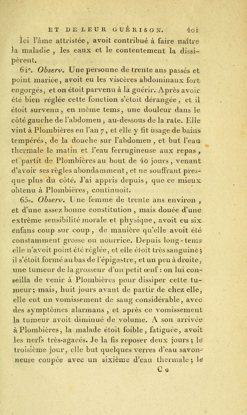 Ici l'àme attristée, avoit contribué à faire naître la maladie , les eaux et le contentement la dissi- pèrent. 6i«. Ohserp, Une personne de trente ans passés et point mariée, avoit eu les viscères abdominaux fort engorgés, et on étoit parvenu à la guérir. Après avoir été bien réglée cette fonction s'étoit dérangée , et il étoit survenu, en même tems, une douleur dans le côté gauche de l'abdomen, au-dessous de la rate. Elle vint à Plombières en l'an 7, et elie y lit iisage de bains tempérés, de la douche sur l'abdomen , et but l'eau thermale le matin et l'eau ferrugineuse aux repas , et partit de Plombières au bout de 4o jours, venant d'avoir ses règles abondamment, et ne souffrant pres-^ que plus du côté. J'ai appris depuis, que ce mieux obtenu à Plombières, continuoit. ^Sft, Obserp. Llne femme de trente ans environ , et d'une assez bonne constitution , mais douée d'une extrême sensibilité morale et physique, avoit eu six enfans coup sur coup , de manière qu'elle avoit été constamment grosse ou nourrice. Depuis long-tems elle n'avoit point été réglée, et elle éloit très sanguine ; il s'étoit formé au bas de Fépigastre, et un peu à droite, une tumeur de lagrosseur d'un petit œuf : on lui con- seilla de venir à Plombières pour dissiper cette tu- meur •, mais, huit jours avant de partir de chez elle, elle eut un vomissement de sang considérable, avec des symptômes alarmans , et après ce vomissement la tumeur avoit diminué de volume. A son arrivée à Plombières, la malade étoit foible, fatiguée, avoit les nerfs très-agacés. Je la fis reposer deux jours ; Id troisième jour, elle but quelques verres d'eau savon- neuse coupée avec un sixième d'eau thermale ^ le C©