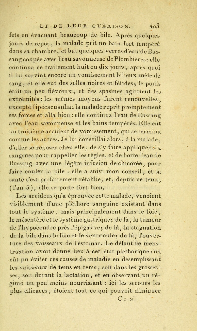 fets en évacuant beaucoup de bile. Après quelques jours de repos, la malade prit un bain fort tempéré dans sa chambre, et but quelques verres d'eau de Bus- sang coupée avec l'eau savonneuse de Plombières: elle continua ce traitement huit ou dix jours , après quoi il lui survint encore un vomissement bilieux mêlé de sang, et elle eut des selles noires et félidés; le pouls étoit un peu fiévreux, et des spasmes agitoient les extrémités : les mêmes moyens furent renouvelles, excepté ripécacuanha 5 la malade reprit promptement ses forces et alla bien : elle continua l'eau de Bussang avec Feau savonneuse et les bains tempérés. Elle eut un troisième accident de vomissement, qui se termina comme les autres. Je lui conseillai alors, à la malade, d'aller se reposer chez elle_, de s'y faire appliquer six sangsues pour rappeller les règles, et de boire l'eau de Bussang avec une légère infusion de chicorée, pour faire couler la bile : elle a suivi mon conseil, et sa santé s'est parfaitement rétablie^ et, depuis ce tems, (l'an 5), elle se porte fort bien. Les accidens qu'a éprouvée celte malade, venoient visiblement d'une pléthore sanguine existant dans tout le système , mais principalement dans le foie, le mésentère et le système gastrique; de là, la tumeur de l'hypocondre près l'épigaslre; de là, la stagnation de la bile dans le foie et le ventricule; de là, l'ouver- ture des vaisseaux de l'estomac. Le défaut de mens- truation avoit donné lieu à cet état pléthorique : ou eut pu éviter ces causes de maladie en désemplissant les vaisseaux de tems en tems, soit dans les grosses- ses, soit durant la lactation, et en observant un ré- gime un peu moins nourrissant ; ici les secours les plus efficaces, étoient tout ce qui pouvoit diminuer U C 2