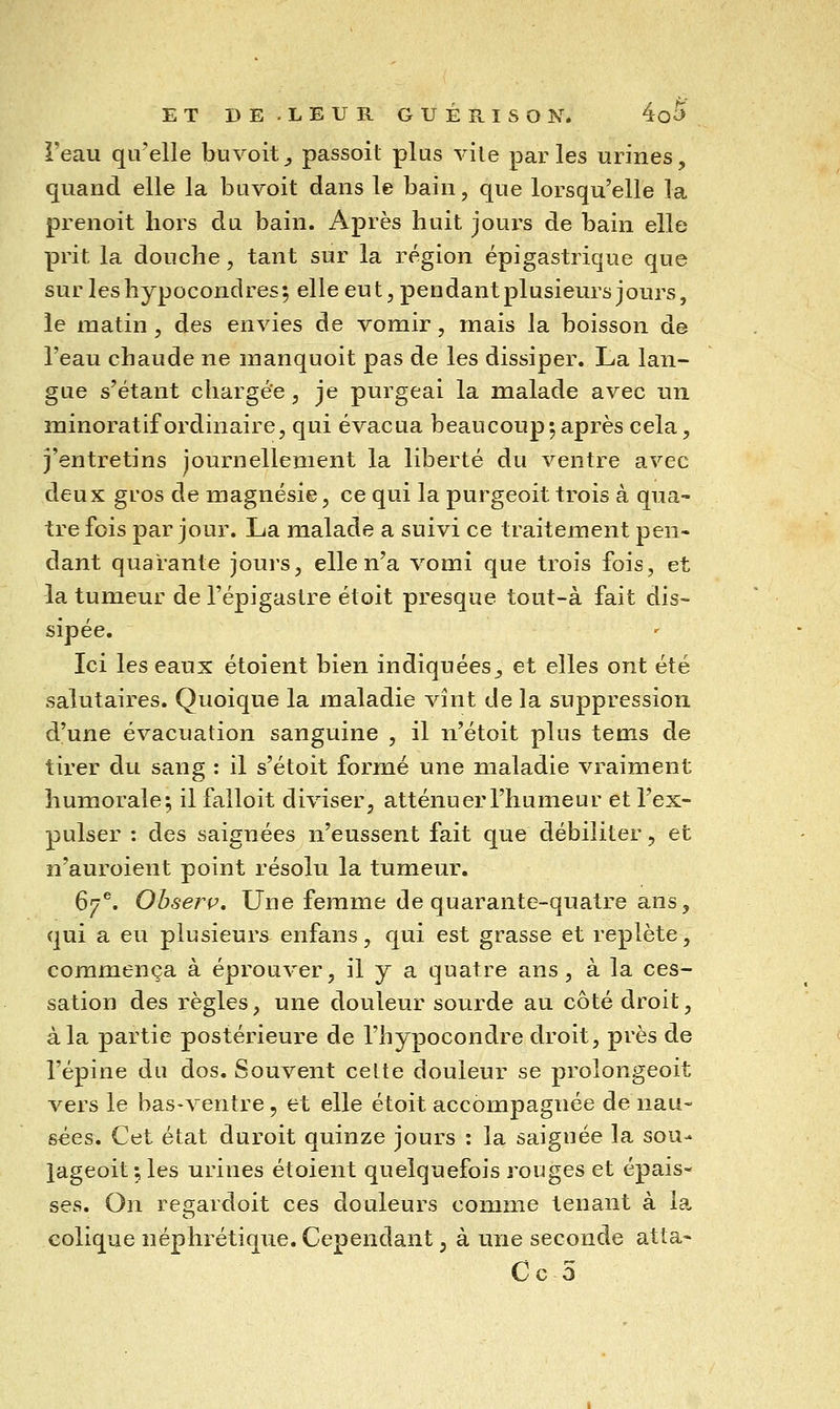 Feau qu'elle buvoit^ passoil plus vile parles urines, quand elle la buvoit dans le bain, que lorsqu'elle la prenoit hors du bain. Après huit jours de bain elle prit la douche, tant sur la région épigastrique que surleshypocondres; elle eut, pendant plusieurs jours, le matin, des envies de vomir, mais la boisson de l'eau chaude ne nianquoit pas de les dissiper. La lan- gue s'étant chargée, je purgeai la malade avec un minoratif ordinaire, qui évacua beaucoup^après cela, j'entretins journellement la liberté du ventre avec deux gros de magnésie, ce qui la purgeoit trois à qua- tre fois par jour. La malade a suivi ce traitement pen- dant quarante jours, elle n'a vomi que trois fois, et la tumeur de l'épigastre étoit presque tout-à fait dis- sipée. Ici les eaux étoient bien indiquées, et elles ont été salutaires. Quoique la maladie vînt de la suppression d'une évacuation sanguine , il n'étoit plus tems de tirer du sang : il s'étoit formé une maladie vraiment humorale 5 il falloit diviser, atténuer l'humeur et l'ex- pulser : des saignées n'eussent fait que débiliter, et n'auroient point résolu la tumeur. 67^. Ohserç, Une femme de quarante-quatre ans, qui a eu plusieurs enfans, qui est grasse et replète, commença à éprouver, il y a quatre ans, à la ces- sation des règles, une douleur sourde au côté droit, à la partie postérieure de l'hypocondre droit, près de l'épine du dos. Souvent cette douleur se prolongeoit vers le bas-ventre, et elle étoit accompagnée de nau- sées. Cet état duroit quinze jours : la saignée la sou- lageoit ; les urines étoient quelquefois rouges et épais- ses. On regardoit ces douleurs comme tenant à la colique néphrétique. Cependant, à une seconde atta- Ce 5