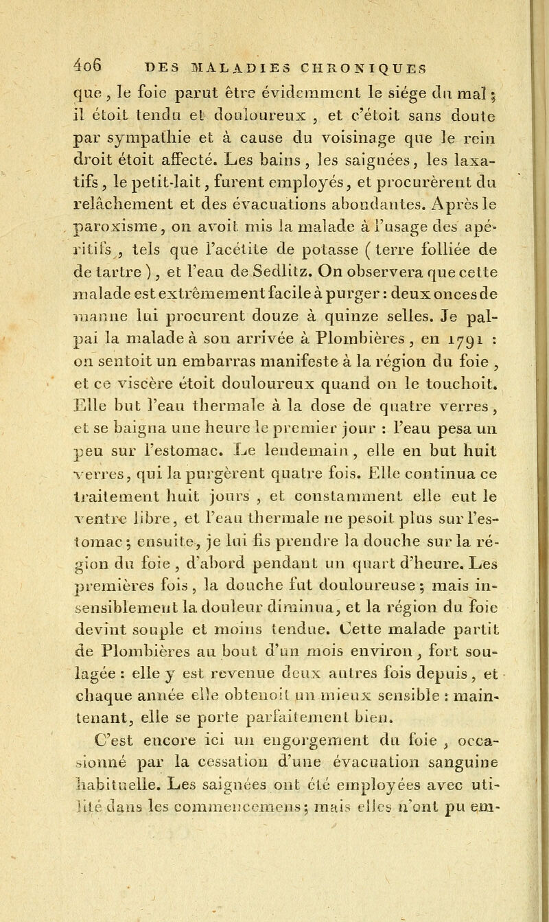 que 5 le foie parut êti^e évidemment le siège du mal ^ il étoit tendu el douloureux , et c'étoit sans doute par sympathie et à cause du voisinage que le rein droit étoit affecté. Les bains, les saignées, les laxa- tifs 5 le petit-lait, furent employés, et procurèrent du relâchement et des évacuations abondantes. Après le paroxisme, on avoit mis la malade à l'usage des apé- ritifs , tels que l'acétite de potasse (terre folliée de de tartre ), et l'eau de Sedlitz. On observera que cette malade est extrêmement facile à purger : deux onces de inanne lui procurent douze à quinze selles. Je pal- pai la malade à son arrivée à Plombières , en 1791 : on sentoit un embarras manifeste à la région du foie , et ce viscère étoit douloureux quand on le touchoit. Elle but l'eau thermale à la dose de quatre verres, et se baigna une heure le premier jour : l'eau pesa un peu sur l'estomac. Le lendemain, elle en but huit verres, qui la purgèrent quatre fois. Elle continua ce traitement huit jours , et constamment elle eut le ventr€ libre, et l'eau thermale ne pesoit plus sur l'es- tomac^ ensuite, je lui fis prendre la douche sur la ré- gion du foie , d'abord pendant un quart d'heure. Les premières fois, la douche fut douloureuse; mais in- sensiblement la douleur diminua, et la région du foie devint souple et moins tendue. Cette malade partit de Plombières au bout d'un mois environ, fort sou- lagée : elle y est revenue deux autres fois depuis, et chaque année elle obtenoit un mieux sensible ; main- tenant, elle se porte parfaitement bien. C'est encore ici un engorgement du foie , occa- sionné par la cessation d'une évacuation sanguine habituelle. Les saignées ont été employées avec uti- iilé dans les commeiîcemens; mais elles n'ont pu em-
