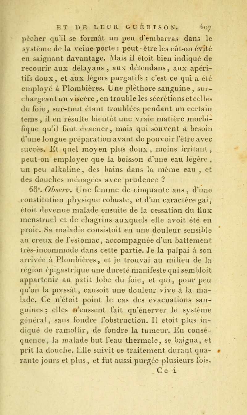 pécher qu'il se formât un peu d'embarras dans le système de la veine-porte : peut - être les eût-on évité en saignant davantage. Mais il étoit bien indiqué de recourir aux délayans , aux détendans, aux apéri- tifs doux, et aux légers purgatifs : c'est ce qui a été employé à Plombières. Une pléthore sanguine , sur- chargeant un viscère, en trouble les sécrétions et celles du foie_, sur-tout étant troublées pendant un certain tems , il en résulte bientôt une vraie matière morbi- iique qu'il faut évacuer, mais qui sonvent a besoin d'une longue préparation avant de pouvoir l'être avec succès. Et quel moyen plus doux, moins irritant, peut-on employer que la boisson d'une eau légère , nn peu alkaliue, des l)ains dans la même eau , et des douches ménagées avec prudence ? 68*. Observ, Une femme de cinquante ans, d'une constitution physique robuste, et d'un caractère gai, étoit devenue malade ensuite de la cessation du flux jnenstruel et de chagrins auxquels elle avoit été en proie. Sa maladie consistoit en une douleur sensible au creux de l'esLomac, accompagnée d'un battement très-incommode dans cette partie. Je la palpai à son arrivée à Plombières, et je trouvai au milieu de la région épigastrique une dureté manifeste qui sembloit appartenir au pstit lobe du foie, et qui, pour peu qu'on la pressât, causoit une douleur vive à la ma- lade. Ce n'étoit point le cas des évacuations san- guines ; elles n'eussent fait qu'énerver le système général, sans fondre l'obstruction. Il étoit plus in- diqué de ramollir, de fondre la tumeur. En consé- quence, la malade but l'eau thermale, se baigna, et prit la douche. Elle suivit ce traitement durant qua- » rante jours et plus , et fut aussi purgée plusieurs fois, Ce i