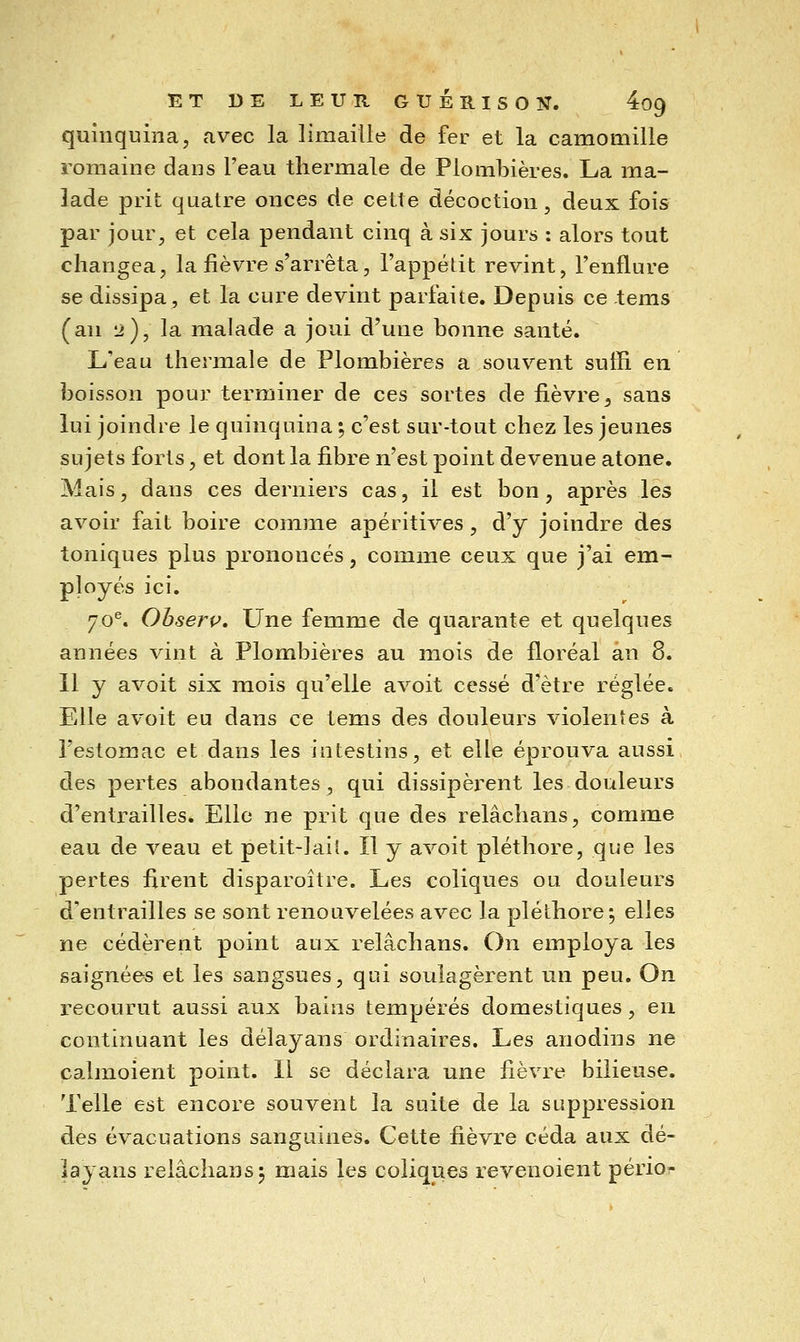 quinquina, avec la limaille de fer et la camomille romaine dans l'eau thermale de Plomloières. La ma- lade prit quatre onces de cette décoction, deux fois par jour, et cela pendant cinq à six jours : alors tout changea, la fièvre s'arrêta, l'appétit revint, l'enflure se dissipa, et la cure devint parfaite. Depuis ce tems (an 12), la malade a joui d'une bonne santé. L'eau thermale de Plombières a souvent suffi en boisson pour terminer de ces sortes de fièvre, sans lui joindre le quinquina ; c'est sur-tout chez les jeunes sujets forts, et dont la fibre n'est point devenue atone. Mais, dans ces derniers cas, il est bon, après les avoir fait boire comme apéritives, d'y joindre des toniques plus prononcés, comme ceux que j'ai em- ployés ici. 70^. Obserp, Une femme de quarante et quelques années vint à Plombières au mois de floréal an 8. 11 y avoit six mois qu'elle avoit cessé d'être réglée. Elle avoit eu dans ce tems des douleurs violentes à l'estomac et dans les intestins, et elle éprouva aussi des pertes abondantes, qui dissipèrent les douleurs d'entrailles. Elle ne prit que des relâchans, comme eau de veau et petit-lait. Il y avoit pléthore, que les pertes firent disparoître. Les coliques ou douleurs d'entrailles se sont renouvelées avec la pléthore*, elles ne cédèrent point aux relâchans. On employa les saignées et les sangsues, qui soulagèrent un peu. On recourut aussi aux bains tempérés domestiques, en continuant les délayans ordinaires. Les anodins ne calmoient point. Il se déclara une fièvi^e bilieuse. Telle est encore souvent la suite de la suppression des évacuations sanguines. Cette fièvre céda aux dé- layans relâchans 5 mais les coliques revenoient périor