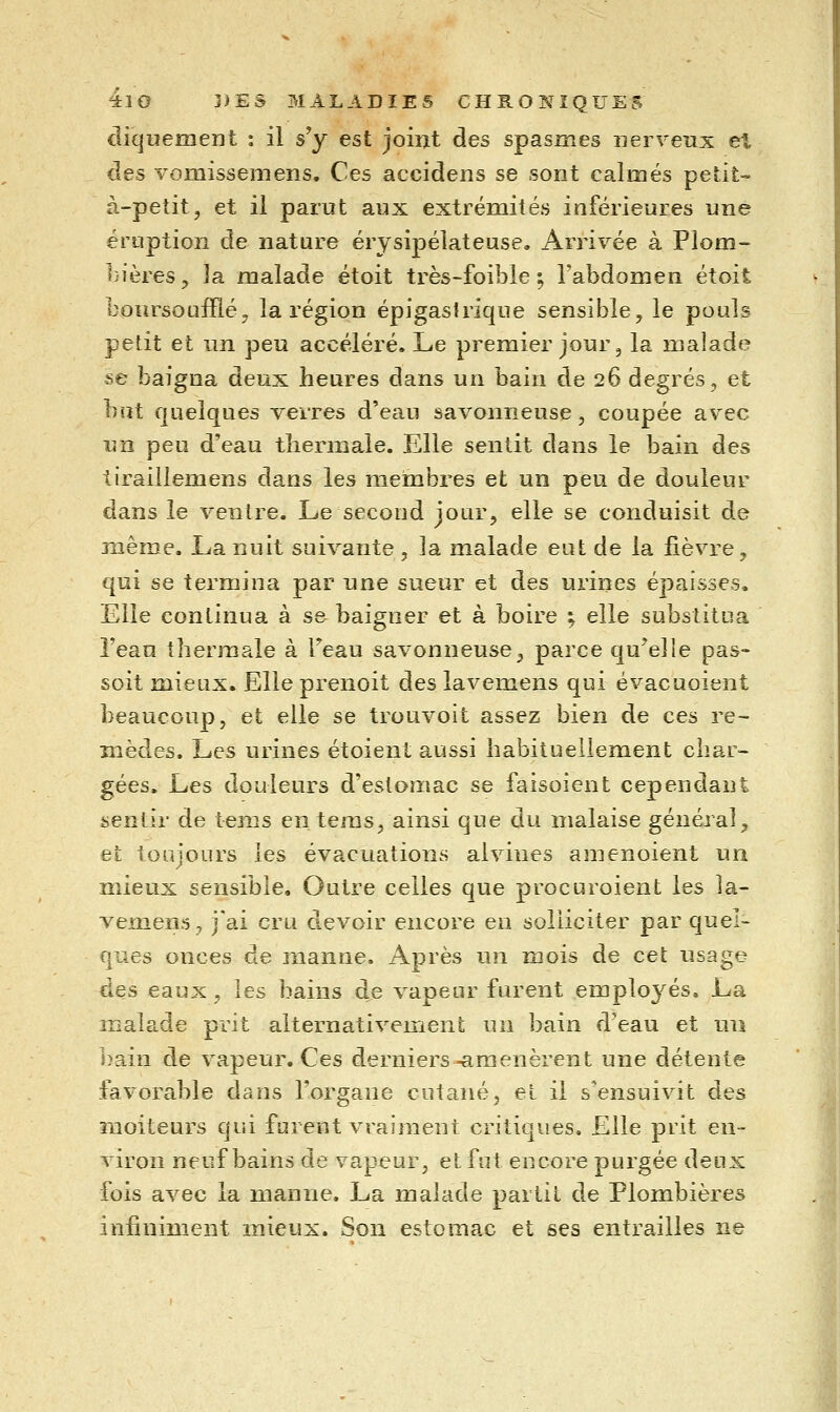 cliquement : il s'y est joiiat des spasmes nerveux et clés vomissemens. Ces accidens se sont calmés petit- à-petit, et il parut aux extrémités inférieures une éruption de nature érysipélateuse. Arrivée à Plom- bières, la malade étoit très-foible ; l'abdomen étoit boursoufïïé, la région épigasirique sensible, le pouls petit et un peu accéléré. Le premier jour, la malade se baigna deux heures dans un bain de 26 degrés, et but quelques verres d'eau savonneuse, coupée avec un peu d'eau thermale. Elle sentit dans le bain des tiraillemens dans les membres et un peu de douleur dans le ventre. Le second jour, elle se conduisit de même. La nuit suivante , la malade eut de la fièvre, qui se termina par une sueur et des urines épaisses. Elle continua à se baigner et à boire ; elle substitua l'eau thermale à Feau savonneuse, parce qu^eîle pas- soit mieux. Elle prenoit des lavemens qui évacuoient beaucoup, et elle se trouvoit assez bien de ces re- mèdes. Les urines étoienl aussi habituellement char- gées. Les douleurs d'estomac se faisoient cependant sentir de tems en tems, ainsi que du malaise général, et toujours les évacuations alvines amenoient un mieux sensible. Outre celles que procuroient les la- vemens, j'ai cru devoir encore en solliciter par quel- ques onces de rnanue. Après un mois de cet usage des eaux, les bains d^e vapeur furent employés. La malade prit alternativement un bain d'eau et un bain de vapeur. Ces derniers-amenèrent une détente favorable dans l'organe cutané, et il s'ensuivit des moiteurs qui furent vraiment critiques. Elle prit en- viron neuf bains de vapeur, et fut encore purgée deux fois avec la manne. La malade partit de Plombières infiniment mieux. Son estomac et ses entrailles ne