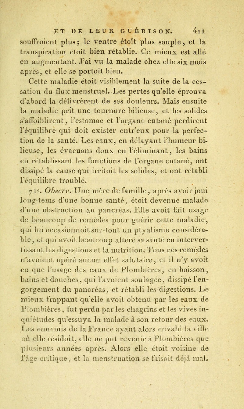 souffi'oient plus; le ventre étdît plus souple, et la transpiration étoit bien rétablie. Ce mieux est allé eu augmentant. J'ai vu la malade chez elle six mois après, et elle se portoit bien. Celte maladie étoit visiblement la suite de la ces- sation du flux menstruel. Les pertes qu'elle éprouva d'abord la délivrèrent de ses douleurs. Mais ensuite la maladie prit une tournure bilieuse, et les solides s'aôoiblirent, l'estomac et l'organe cutané perdirent l'équilibre qui doit exister entr'eux pour la perfec- tion de la santé. Les eaux, en délayant l'humeur bi- lieuse, les évacuans doux en l'éliminant, les bains en rétablissant les fonctions de l'organe cutané, ont dissipé la cause qui irritoit les solides, et ont rétabli l'équilibre troublé, 71^. Ohserp, Une mère de famille, après avoir joui long-tems d'une bonne santé, étoit devenue malade d'une obstruction au pancréas. Elle avoit fait usage de beaucoup de remèdes pour guérir cette maladie, qui lui occasionnoitsur-lout un ptyalisme considéra- ble, et qui avoit beaucoup altéré sa santé en interver- tissant les digestions et la nutrition. Tous ces remèdes n'avoient opéré aucun eliet salutaire, et il n'y avoit eu que l'usage des eaux de Plombières, en boisson, bains et douches, qui l'avoient soulagée, dissipé l'en- gorgement du pancréas, et rétabli les digestions. Le mieux frappant qu'elle avoit obtenu par les eaux de Plombières, fut perdu parles chagrins et les vives in- quiétudes qu'essuya la malade à son retour des eaux- Les ennemis de la France ayant alors envahi la ville où elle résidoit, elle ne put revenir à Plombières que plusieurs années après. Alors elle étoit voisine de l'âge critique, et la menstruation se faisoit déjà mal.