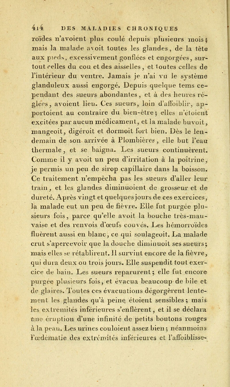 roïdes n'avoient plus coulé depuis plusieurs mois 5 mais la malade avoit toutes les glandes, de la tête aux pieds, excessivement gonflées et engoigées, sur- tout celles du cou et des aisselles , et toutes celles de Tintérieur du ventre. Jamais je n'ai vu le système glanduleux aussi engorgé. Depuis quelque tems ce- pendant des sueurs abondantes, et à des heures ré- glées, avoient lieu. Ces sueurs, loin d'affoiblir, ap- portoient au contraire du bien-être ; elles n'étoient excitées par aucun médicament, et la malade buvoit, mangeoit, digéroit et dormoit fort bien. Dès le len- demain de son arrivée à Plombières, elle but Teau thermale, et se baigna. Les sueurs continuèrent. Comme il y avoit un peu d'incitation à la poitrine, je permis un peu de sirop capillaire dans la boisson. Ce traitement n'empêcha pas les sueurs d'aller leur train_, et les glandes diminuoient de grosseur et de dureté. Après vingt et quelques jours de ces exercices, la malade eut un peu de fièvre. Elle fut purgée plu- sieurs fois, parce qu'elle avoit la bouche très-mau- vaise et des renvois d'oeufs couvés. Les hémorroïdes fluèrent aussi en blanc, ce qui soulageoit. La malade crut s'apercevoir que la douche diminuoit ses sueurs; mais elles se rétablirent. Il survint encore de la fièvre, qui dura deux ou trois jours. Elle suspendit tout exer- cice de bain. Les sueurs reparurent 5 elle fut encore purgée plusieurs fois, et évacua beaucoup de bile et de glaires. Toutes ces évacuations dégorgèrent lente- ment les glandes qu'à peine étoient sensibles; mais les extrémités inférieures s'enflèrent, et il se déclara une éruption d'une infinité de petits boutons rouges à la peau. Les urines couloient assez bien ; néanmoins Fcsdématie des extrémités inférieures et l'affoiblisse-