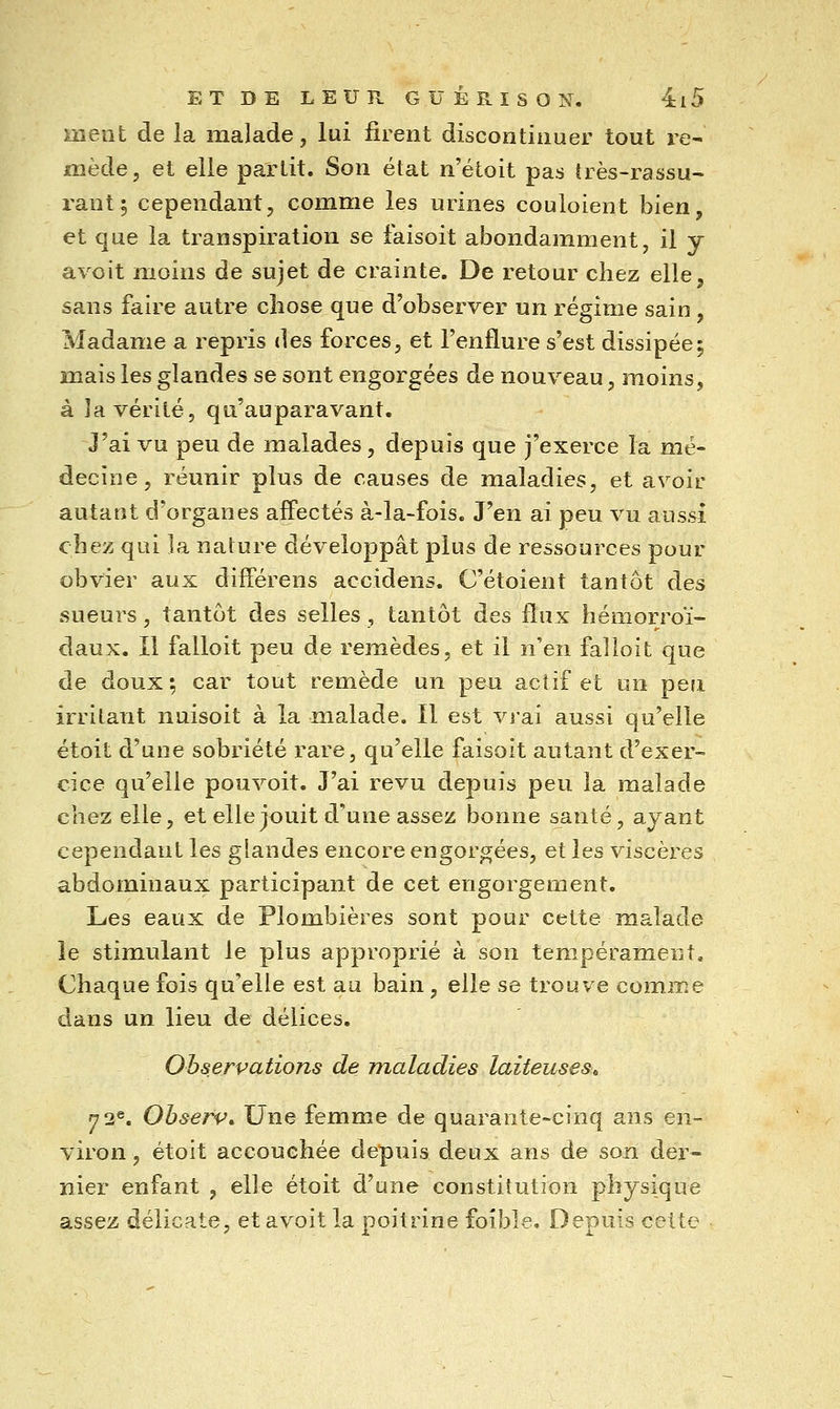 ment de la malade, lui firent discontinuer tout re^ mède, et elle partit. Son état n'étoit pas îrès-rassu- rant; cependant, comme les urines couloient bien, et que la transpiration se faisoit abondamment, il y avoit moins de sujet de crainte. De retour chez elle, sans faire autre chose que d'observer un régime sain , Madame a repris des forces, et l'enflure s'est dissipée5 niais les glandes se sont engorgées de nouveau, moins, à la vérité, qu'auparavant. J'ai vu peu de malades, depuis que j'exerce la mé- decine, réunir plus de causes de maladies, et avoir autant d'organes affectés à-la-fois. J'en ai peu vu aussi chez qui la nature développât plus de ressources pour obvier aux différens accidens. C'étoient tantôt des sueurs, tantôt des selles, tantôt des flux hémorroï- daux. Il falloit peu de remèdes, et il n'en falloit que de doux; car tout remède un peu actif et un peri irritant nuisoit à la malade. Il est vj'ai aussi qu'elle étoit d'une sobriété rare, qu'elle faisoit autant d'exer- cice qu'elle pouvoit. J'ai revu depuis peu la malade chez elle, et elle jouit d'une assez bonne santé, ayant cependant les glandes encore engorgées, et les viscères abdominaux participant de cet engorgement. Les eaux de Plombières sont pour cette malade le stimulant le plus approprié à son tempérament. Chaque fois qu'elle est au bain, elle se trouve comme dans un lieu de délices. Observations de maladies laiteuses, 72®. Obserp» Une femme de quarante-cinq ans en- viron , étoit accouchée depuis deux ans de son der- nier enfant , elle étoit d'une constitution physique assez délicate, et avoit la poitrine foible. Depuis cette