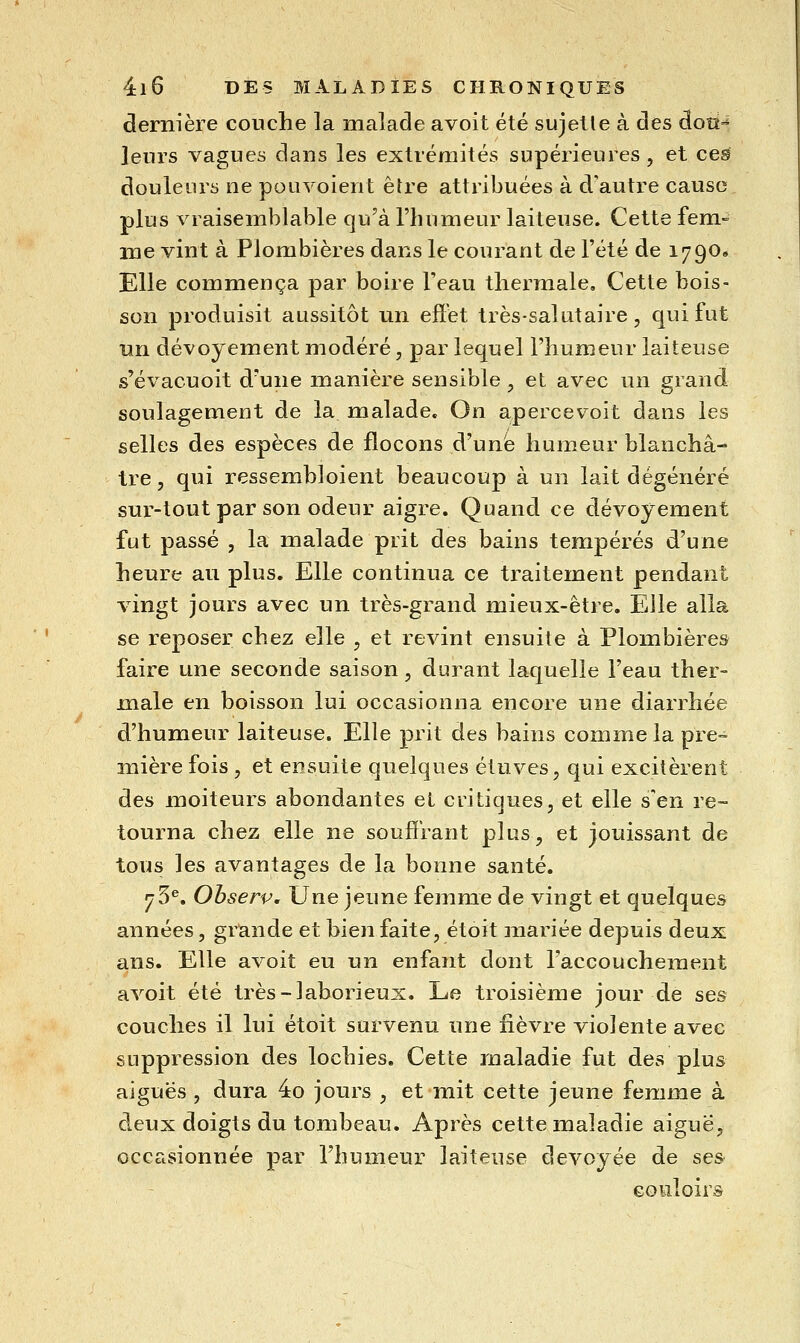 dernière couche la malade avoit été sujetle à des àoû^ leurs vagues dans les extrémités supérieures , et ces douleurs ne poiivoient être attribuées à d'autre cause plus vraisemblable qu'à l'humeur laiteuse. Cette fem- me vint à Plombières dans le courant de l'été de 1790. Elle commença par boire l'eau thermale. Cette bois- son produisit aussitôt un effet très-salutaire, qui fut un dévoyement modéré, par lequel l'humeur laiteuse s'évacuoit d'une manière sensible, et avec un grand soulagement de la malade» On apercev^oit dans les selles des espèces de flocons d'une humeur blanchâ- tre, qui ressembloient beaucoup à un lait dégénéré sur-tout par son odeur aigre. Quand ce dévoyement fut passé , la malade prit des bains tempérés d'une heure au plus. Elle continua ce traitement pendant vingt jours avec un très-grand mieux-être. Elle alla se reposer chez elle , et revint ensuite à Plombières faire une seconde saison, durant laquelle l'eau ther- male en boisson lui occasionna encore une diarrhée d'humeur laiteuse. Elle prit des bains comme la pre- mière fois , et ensuite quelques étuves, qui excitèrent des moiteurs abondantes et critiques, et elle s'en re- tourna chez elle ne souffrant plus, et jouissant de tous les avantages de la bonne santé. ^5^. Observ, Une jeune femme de vingt et quelques années, grande et bien faite, étoit mariée depuis deux a.ns. Elle avoit eu un enfant dont l'accouchement avoit été très-laborieux. Le troisième jour de ses couches il lui étoit survenu une fièvre violente avec suppression des lochies. Cette maladie fut des plus aiguës , dura 4o jours , et mit cette jeune femme à deux doigts du tombeau. Après cette maladie aiguë, occasionnée par l'humeur laiteuse dévoyée de ses couloirs